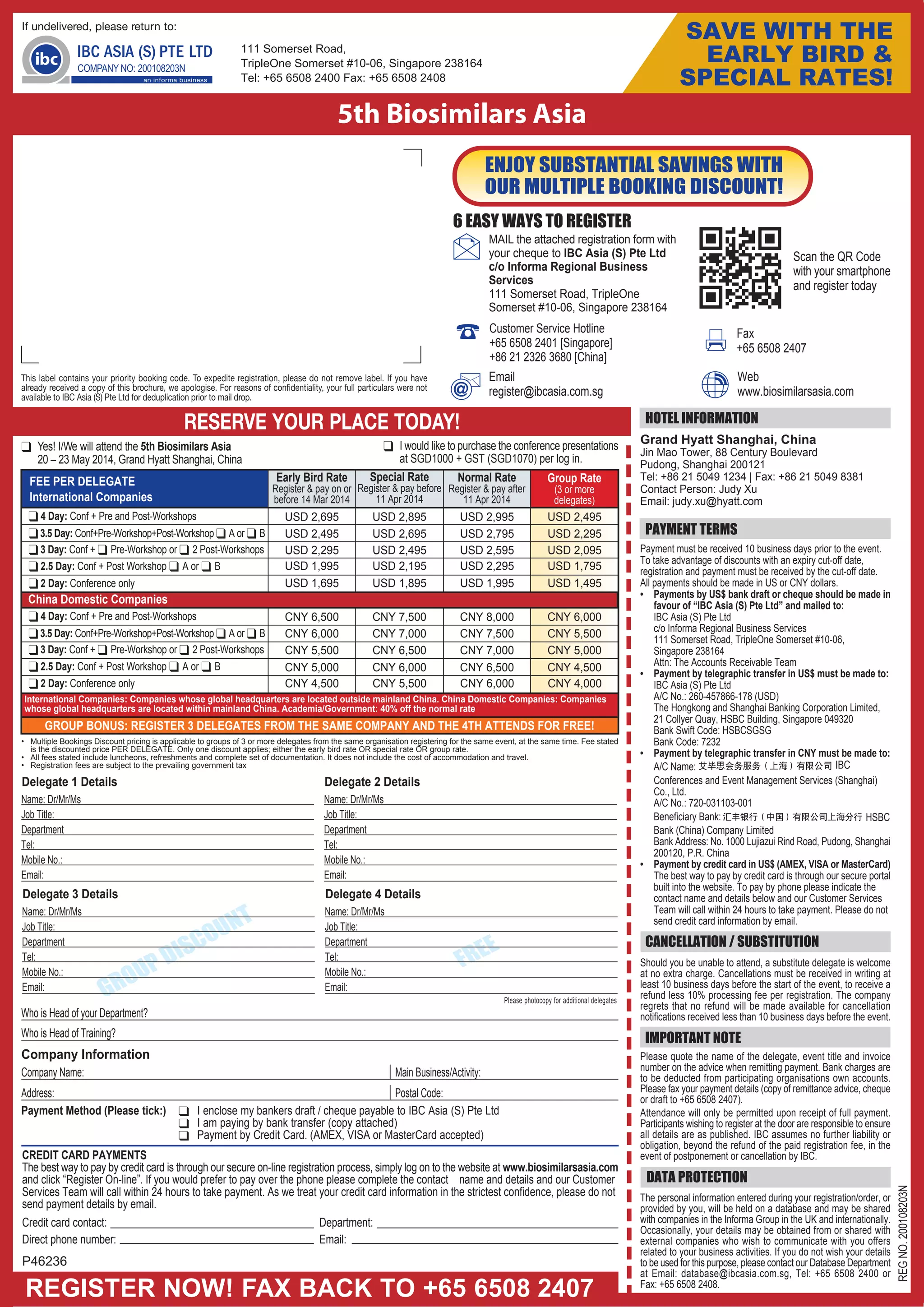 GROUP BONUS: REGISTER 3 DELEGATES FROM THE SAME COMPANY AND THE 4TH ATTENDS FOR FREE!
CREDIT CARD PAYMENTS
The best way to pay by credit card is through our secure on-line registration process, simply log on to the website at www.biosimilarsasia.com
and click “Register On-line”. If you would prefer to pay over the phone please complete the contact name and details and our Customer
Services Team will call within 24 hours to take payment. As we treat your credit card information in the strictest confidence, please do not
send payment details by email.
Credit card contact: Department:
Direct phone number: Email:
Grand Hyatt Shanghai, China
Jin Mao Tower, 88 Century Boulevard
Pudong, Shanghai 200121
Tel: +86 21 5049 1234 | Fax: +86 21 5049 8381
Contact Person: Judy Xu
Email: judy.xu@hyatt.com
ENJOY SUBSTANTIAL SAVINGS WITH
OUR MULTIPLE BOOKING DISCOUNT!
Early Bird Rate
Register & pay on or
before 14 Mar 2014
FEE PER DELEGATE Special Rate
Register & pay before
11 Apr 2014
Group Rate
(3 or more
delegates)
Normal Rate
Register & pay after
11 Apr 2014
111 Somerset Road,
TripleOne Somerset #10-06, Singapore 238164
Tel: +65 6508 2400 Fax: +65 6508 2408
REGISTER NOW! FAX BACK TO +65 6508 2407
HOTEL INFORMATION
DATA PROTECTION
PAYMENT TERMS
CANCELLATION / SUBSTITUTION
IMPORTANT NOTE
This label contains your priority booking code. To expedite registration, please do not remove label. If you have
already received a copy of this brochure, we apologise. For reasons of confidentiality, your full particulars were not
available to IBC Asia (S) Pte Ltd for deduplication prior to mail drop.
6 EASY WAYS TO REGISTER
REGNO.200108203N
5th Biosimilars Asia
RESERVE YOUR PLACE TODAY!
P46236
USD 2,695 USD 2,895 USD 2,995 USD 2,495
If undelivered, please return to:
MAIL the attached registration form with
your cheque to IBC Asia (S) Pte Ltd
c/o Informa Regional Business
Services
111 Somerset Road, TripleOne
Somerset #10-06, Singapore 238164
Email
register@ibcasia.com.sg
Fax
+65 6508 2407
Web
www.biosimilarsasia.com
SAVE WITH THE
EARLY BIRD &
SPECIAL RATES!
Scan the QR Code
with your smartphone
and register today
The personal information entered during your registration/order, or
provided by you, will be held on a database and may be shared
with companies in the Informa Group in the UK and internationally.
Occasionally, your details may be obtained from or shared with
external companies who wish to communicate with you offers
related to your business activities. If you do not wish your details
to be used for this purpose, please contact our Database Department
at Email: database@ibcasia.com.sg, Tel: +65 6508 2400 or
Fax: +65 6508 2408.
Should you be unable to attend, a substitute delegate is welcome
at no extra charge. Cancellations must be received in writing at
least 10 business days before the start of the event, to receive a
refund less 10% processing fee per registration. The company
regrets that no refund will be made available for cancellation
notifications received less than 10 business days before the event.
Please quote the name of the delegate, event title and invoice
number on the advice when remitting payment. Bank charges are
to be deducted from participating organisations own accounts.
Please fax your payment details (copy of remittance advice, cheque
or draft to +65 6508 2407).
Attendance will only be permitted upon receipt of full payment.
Participants wishing to register at the door are responsible to ensure
all details are as published. IBC assumes no further liability or
obligation, beyond the refund of the paid registration fee, in the
event of postponement or cancellation by IBC.
❑ Yes! I/We will attend the 5th Biosimilars Asia
20 – 23 May 2014, Grand Hyatt Shanghai, China
❑ I would like to purchase the conference presentations
at SGD1000 + GST (SGD1070) per log in.
Payment must be received 10 business days prior to the event.
To take advantage of discounts with an expiry cut-off date,
registration and payment must be received by the cut-off date.
All payments should be made in US or CNY dollars.
• Payments by US$ bank draft or cheque should be made in
favour of “IBC Asia (S) Pte Ltd” and mailed to:
IBC Asia (S) Pte Ltd
c/o Informa Regional Business Services
111 Somerset Road, TripleOne Somerset #10-06,
Singapore 238164
Attn: The Accounts Receivable Team
• Payment by telegraphic transfer in US$ must be made to:
IBC Asia (S) Pte Ltd
A/C No.: 260-457866-178 (USD)
The Hongkong and Shanghai Banking Corporation Limited,
21 Collyer Quay, HSBC Building, Singapore 049320
Bank Swift Code: HSBCSGSG
Bank Code: 7232
• Payment by telegraphic transfer in CNY must be made to:
A/C Name:
Conferences and Event Management Services (Shanghai)
Co., Ltd.
A/C No.: 720-031103-001
Beneficiary Bank:
Bank (China) Company Limited
Bank Address: No. 1000 Lujiazui Rind Road, Pudong, Shanghai
200120, P.R. China
• Payment by credit card in US$ (AMEX, VISA or MasterCard)
The best way to pay by credit card is through our secure portal
built into the website. To pay by phone please indicate the
contact name and details below and our Customer Services
Team will call within 24 hours to take payment. Please do not
send credit card information by email.
HSBC
IBC
USD 2,295 USD 2,495 USD 2,595 USD 2,095
International Companies
USD 1,695 USD 1,895 USD 1,995 USD 1,495
China Domestic Companies
CNY 6,500 CNY 7,500 CNY 8,000 CNY 6,000
CNY 5,500 CNY 6,500 CNY 7,000 CNY 5,000
CNY 4,500 CNY 5,500 CNY 6,000 CNY 4,000
Who is Head of your Department?
Who is Head of Training?
Company Information
Company Name:
Address:
Main Business/Activity:
Postal Code:
Please photocopy for additional delegates
FREE
GROUP DISCOUNT
Delegate 1 Details
Name: Dr/Mr/Ms
Job Title:
Department
Tel:
Mobile No.:
Email:
Delegate 2 Details
Name: Dr/Mr/Ms
Job Title:
Department
Tel:
Mobile No.:
Email:
Delegate 3 Details
Name: Dr/Mr/Ms
Job Title:
Department
Tel:
Mobile No.:
Email:
Delegate 4 Details
Name: Dr/Mr/Ms
Job Title:
Department
Tel:
Mobile No.:
Email:
• Multiple Bookings Discount pricing is applicable to groups of 3 or more delegates from the same organisation registering for the same event, at the same time. Fee stated
is the discounted price PER DELEGATE. Only one discount applies; either the early bird rate OR special rate OR group rate.
• All fees stated include luncheons, refreshments and complete set of documentation. It does not include the cost of accommodation and travel.
• Registration fees are subject to the prevailing government tax
Payment Method (Please tick:) ❑ I enclose my bankers draft / cheque payable to IBC Asia (S) Pte Ltd
❑ I am paying by bank transfer (copy attached)
❑ Payment by Credit Card. (AMEX, VISA or MasterCard accepted)
Customer Service Hotline
+65 6508 2401 [Singapore]
+86 21 2326 3680 [China]
❑ 2 Day: Conference only
❑ 4 Day: Conf + Pre and Post-Workshops
❑ 3 Day: Conf + ❑ Pre-Workshop or ❑ 2 Post-Workshops
USD 2,495 USD 2,695 USD 2,795 USD 2,295❑3.5 Day: Conf+Pre-Workshop+Post-Workshop ❑ A or ❑ B
USD 1,995 USD 2,195 USD 2,295 USD 1,795❑ 2.5 Day: Conf + Post Workshop ❑ A or ❑ B
CNY 6,000 CNY 7,000 CNY 7,500 CNY 5,500
CNY 5,000 CNY 6,000 CNY 6,500 CNY 4,500
International Companies: Companies whose global headquarters are located outside mainland China. China Domestic Companies: Companies
whose global headquarters are located within mainland China. Academia/Government: 40% off the normal rate
❑ 2 Day: Conference only
❑ 4 Day: Conf + Pre and Post-Workshops
❑ 3 Day: Conf + ❑ Pre-Workshop or ❑ 2 Post-Workshops
❑3.5 Day: Conf+Pre-Workshop+Post-Workshop ❑ A or ❑ B
❑ 2.5 Day: Conf + Post Workshop ❑ A or ❑ B
 