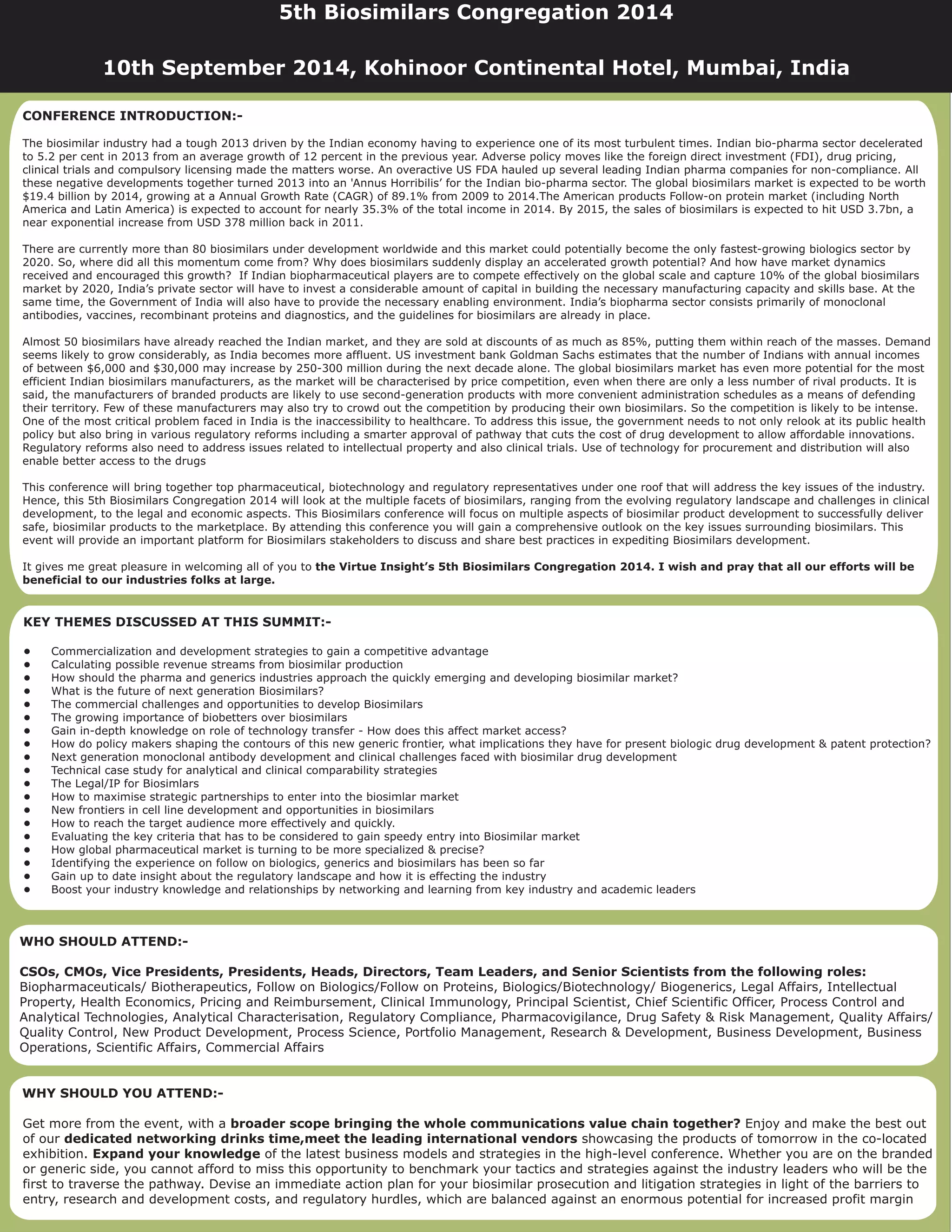 CONFERENCE INTRODUCTION:-
The biosimilar industry had a tough 2013 driven by the Indian economy having to experience one of its most turbulent times. Indian bio-pharma sector decelerated
to 5.2 per cent in 2013 from an average growth of 12 percent in the previous year. Adverse policy moves like the foreign direct investment (FDI), drug pricing,
clinical trials and compulsory licensing made the matters worse. An overactive US FDA hauled up several leading Indian pharma companies for non-compliance. All
these negative developments together turned 2013 into an 'Annus Horribilis’ for the Indian bio-pharma sector. The global biosimilars market is expected to be worth
$19.4 billion by 2014, growing at a Annual Growth Rate (CAGR) of 89.1% from 2009 to 2014.The American products Follow-on protein market (including North
America and Latin America) is expected to account for nearly 35.3% of the total income in 2014. By 2015, the sales of biosimilars is expected to hit USD 3.7bn, a
near exponential increase from USD 378 million back in 2011.
There are currently more than 80 biosimilars under development worldwide and this market could potentially become the only fastest-growing biologics sector by
2020. So, where did all this momentum come from? Why does biosimilars suddenly display an accelerated growth potential? And how have market dynamics
received and encouraged this growth? If Indian biopharmaceutical players are to compete effectively on the global scale and capture 10% of the global biosimilars
market by 2020, India’s private sector will have to invest a considerable amount of capital in building the necessary manufacturing capacity and skills base. At the
same time, the Government of India will also have to provide the necessary enabling environment. India’s biopharma sector consists primarily of monoclonal
antibodies, vaccines, recombinant proteins and diagnostics, and the guidelines for biosimilars are already in place.
Almost 50 biosimilars have already reached the Indian market, and they are sold at discounts of as much as 85%, putting them within reach of the masses. Demand
seems likely to grow considerably, as India becomes more affluent. US investment bank Goldman Sachs estimates that the number of Indians with annual incomes
of between $6,000 and $30,000 may increase by 250-300 million during the next decade alone. The global biosimilars market has even more potential for the most
efficient Indian biosimilars manufacturers, as the market will be characterised by price competition, even when there are only a less number of rival products. It is
said, the manufacturers of branded products are likely to use second-generation products with more convenient administration schedules as a means of defending
their territory. Few of these manufacturers may also try to crowd out the competition by producing their own biosimilars. So the competition is likely to be intense.
One of the most critical problem faced in India is the inaccessibility to healthcare. To address this issue, the government needs to not only relook at its public health
policy but also bring in various regulatory reforms including a smarter approval of pathway that cuts the cost of drug development to allow affordable innovations.
Regulatory reforms also need to address issues related to intellectual property and also clinical trials. Use of technology for procurement and distribution will also
enable better access to the drugs
This conference will bring together top pharmaceutical, biotechnology and regulatory representatives under one roof that will address the key issues of the industry.
Hence, this 5th Biosimilars Congregation 2014 will look at the multiple facets of biosimilars, ranging from the evolving regulatory landscape and challenges in clinical
development, to the legal and economic aspects. This Biosimilars conference will focus on multiple aspects of biosimilar product development to successfully deliver
safe, biosimilar products to the marketplace. By attending this conference you will gain a comprehensive outlook on the key issues surrounding biosimilars. This
event will provide an important platform for Biosimilars stakeholders to discuss and share best practices in expediting Biosimilars development.
It gives me great pleasure in welcoming all of you to the Virtue Insight’s 5th Biosimilars Congregation 2014. I wish and pray that all our efforts will be
beneficial to our industries folks at large.
WHY SHOULD YOU ATTEND:-
broader scope bringing the whole communications value chain together?
dedicated networking drinks time,meet the leading international vendors
Expand your knowledge
Get more from the event, with a Enjoy and make the best out
of our showcasing the products of tomorrow in the co-located
exhibition. of the latest business models and strategies in the high-level conference. Whether you are on the branded
or generic side, you cannot afford to miss this opportunity to benchmark your tactics and strategies against the industry leaders who will be the
first to traverse the pathway. Devise an immediate action plan for your biosimilar prosecution and litigation strategies in light of the barriers to
entry, research and development costs, and regulatory hurdles, which are balanced against an enormous potential for increased profit margin
KEY THEMES DISCUSSED AT THIS SUMMIT:-
•
•
•
•
•
•
•
•
•
•
•
•
•
•
•
•
•
•
•
Commercialization and development strategies to gain a competitive advantage
Calculating possible revenue streams from biosimilar production
How should the pharma and generics industries approach the quickly emerging and developing biosimilar market?
What is the future of next generation Biosimilars?
The commercial challenges and opportunities to develop Biosimilars
The growing importance of biobetters over biosimilars
Gain in-depth knowledge on role of technology transfer - How does this affect market access?
How do policy makers shaping the contours of this new generic frontier, what implications they have for present biologic drug development & patent protection?
Next generation monoclonal antibody development and clinical challenges faced with biosimilar drug development
Technical case study for analytical and clinical comparability strategies
The Legal/IP for Biosimlars
How to maximise strategic partnerships to enter into the biosimlar market
New frontiers in cell line development and opportunities in biosimilars
How to reach the target audience more effectively and quickly.
Evaluating the key criteria that has to be considered to gain speedy entry into Biosimilar market
How global pharmaceutical market is turning to be more specialized & precise?
Identifying the experience on follow on biologics, generics and biosimilars has been so far
Gain up to date insight about the regulatory landscape and how it is effecting the industry
Boost your industry knowledge and relationships by networking and learning from key industry and academic leaders
WHO SHOULD ATTEND:-
CSOs, CMOs, Vice Presidents, Presidents, Heads, Directors, Team Leaders, and Senior Scientists from the following roles:
Biopharmaceuticals/ Biotherapeutics, Follow on Biologics/Follow on Proteins, Biologics/Biotechnology/ Biogenerics, Legal Affairs, Intellectual
Property, Health Economics, Pricing and Reimbursement, Clinical Immunology, Principal Scientist, Chief Scientific Officer, Process Control and
Analytical Technologies, Analytical Characterisation, Regulatory Compliance, Pharmacovigilance, Drug Safety & Risk Management, Quality Affairs/
Quality Control, New Product Development, Process Science, Portfolio Management, Research & Development, Business Development, Business
Operations, Scientific Affairs, Commercial Affairs
5th Biosimilars Congregation 2014
10th September 2014, Kohinoor Continental Hotel, Mumbai, India
 