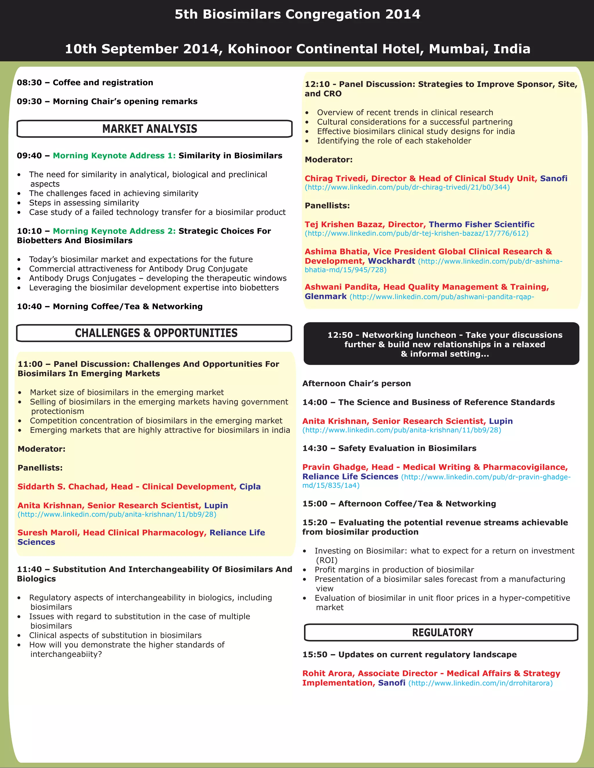 11:40 – Substitution And Interchangeability Of Biosimilars And
Biologics
• Regulatory aspects of interchangeability in biologics, including
biosimilars
• Issues with regard to substitution in the case of multiple
biosimilars
• Clinical aspects of substitution in biosimilars
• How will you demonstrate the higher standards of
interchangeabiity?
08:30 – Coffee and registration
09:30 – Morning Chair’s opening remarks
09:40 – Similarity in Biosimilars
10:10 – Strategic Choices For
Biobetters And Biosimilars
10:40 – Morning Coffee/Tea & Networking
• The need for similarity in analytical, biological and preclinical
aspects
• The challenges faced in achieving similarity
• Steps in assessing similarity
• Case study of a failed technology transfer for a biosimilar product
• Today’s biosimilar market and expectations for the future
• Commercial attractiveness for Antibody Drug Conjugate
• Antibody Drugs Conjugates – developing the therapeutic windows
• Leveraging the biosimilar development expertise into biobetters
Morning Keynote Address 1:
Morning Keynote Address 2:
Afternoon Chair’s person
14:00 – The Science and Business of Reference Standards
14:30 – Safety Evaluation in Biosimilars
15:00 – Afternoon Coffee/Tea & Networking
15:20 – Evaluating the potential revenue streams achievable
from biosimilar production
15:50 – Updates on current regulatory landscape
• Investing on Biosimilar: what to expect for a return on investment
(ROI)
• Profit margins in production of biosimilar
• Presentation of a biosimilar sales forecast from a manufacturing
view
• Evaluation of biosimilar in unit floor prices in a hyper-competitive
market
Anita Krishnan, Senior Research Scientist,
Pravin Ghadge, Head - Medical Writing & Pharmacovigilance,
Rohit Arora, Associate Director - Medical Affairs & Strategy
Implementation,
Lupin
Reliance Life Sciences
Sanofi
(http://www.linkedin.com/pub/anita-krishnan/11/bb9/28)
(http://www.linkedin.com/pub/dr-pravin-ghadge-
md/15/835/1a4)
(http://www.linkedin.com/in/drrohitarora)
MARKET ANALYSIS
CHALLENGES & OPPORTUNITIES
12:10 - Panel Discussion: Strategies to Improve Sponsor, Site,
and CRO
Moderator:
Panellists:
• Overview of recent trends in clinical research
• Cultural considerations for a successful partnering
• Effective biosimilars clinical study designs for india
• Identifying the role of each stakeholder
Chirag Trivedi, Director & Head of Clinical Study Unit,
Tej Krishen Bazaz, Director,
Ashima Bhatia, Vice President Global Clinical Research &
Development,
Ashwani Pandita, Head Quality Management & Training,
Sanofi
Thermo Fisher Scientific
Wockhardt
Glenmark
(http://www.linkedin.com/pub/dr-chirag-trivedi/21/b0/344)
(http://www.linkedin.com/pub/dr-tej-krishen-bazaz/17/776/612)
(http://www.linkedin.com/pub/dr-ashima-
bhatia-md/15/945/728)
(http://www.linkedin.com/pub/ashwani-pandita-rqap-
REGULATORY
5th Biosimilars Congregation 2014
10th September 2014, Kohinoor Continental Hotel, Mumbai, India
11:00 – Panel Discussion: Challenges And Opportunities For
Biosimilars In Emerging Markets
Moderator:
Panellists:
• Market size of biosimilars in the emerging market
• Selling of biosimilars in the emerging markets having government
protectionism
• Competition concentration of biosimilars in the emerging market
• Emerging markets that are highly attractive for biosimilars in india
Siddarth S. Chachad, Head - Clinical Development,
Anita Krishnan, Senior Research Scientist,
Suresh Maroli, Head Clinical Pharmacology,
Cipla
Lupin
Reliance Life
Sciences
(http://www.linkedin.com/pub/anita-krishnan/11/bb9/28)
12:50 - Networking - Take your discussions
further & build new relationships in a relaxed
& informal setting...
luncheon
 