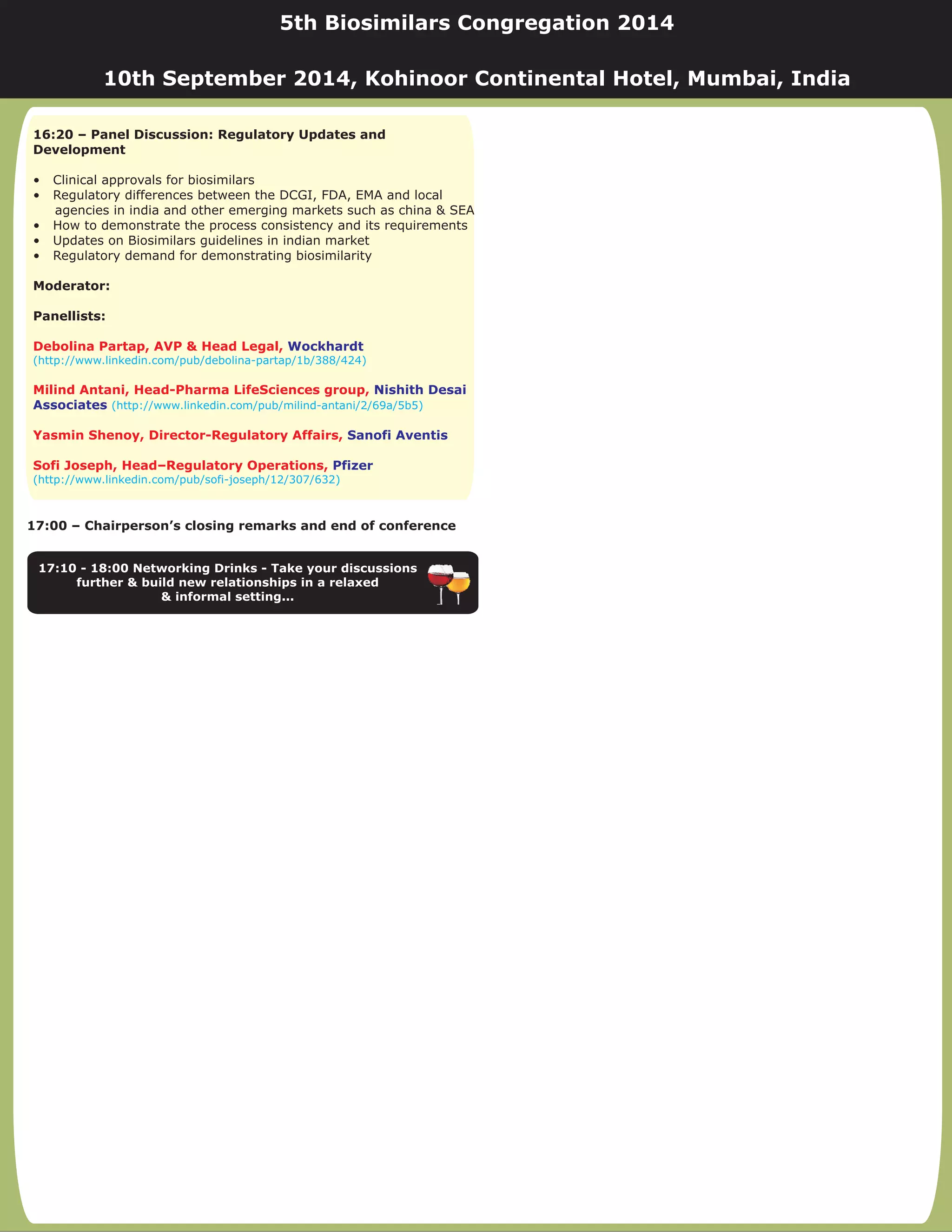 17:00 – Chairperson’s closing remarks and end of conference
17:10 - 18:00 Networking Drinks - Take your discussions
further & build new relationships in a relaxed
& informal setting...
16:20 – Panel Discussion: Regulatory Updates and
Development
Moderator:
Panellists:
• Clinical approvals for biosimilars
• Regulatory differences between the DCGI, FDA, EMA and local
agencies in india and other emerging markets such as china & SEA
• How to demonstrate the process consistency and its requirements
• Updates on Biosimilars guidelines in indian market
• Regulatory demand for demonstrating biosimilarity
Debolina Partap, AVP & Head Legal,
Milind Antani, Head-Pharma LifeSciences group,
Yasmin Shenoy, Director-Regulatory Affairs,
Sofi Joseph, Head–Regulatory Operations,
Wockhardt
Nishith Desai
Associates
Sanofi Aventis
Pfizer
(http://www.linkedin.com/pub/debolina-partap/1b/388/424)
(http://www.linkedin.com/pub/milind-antani/2/69a/5b5)
(http://www.linkedin.com/pub/sofi-joseph/12/307/632)
5th Biosimilars Congregation 2014
10th September 2014, Kohinoor Continental Hotel, Mumbai, India
 