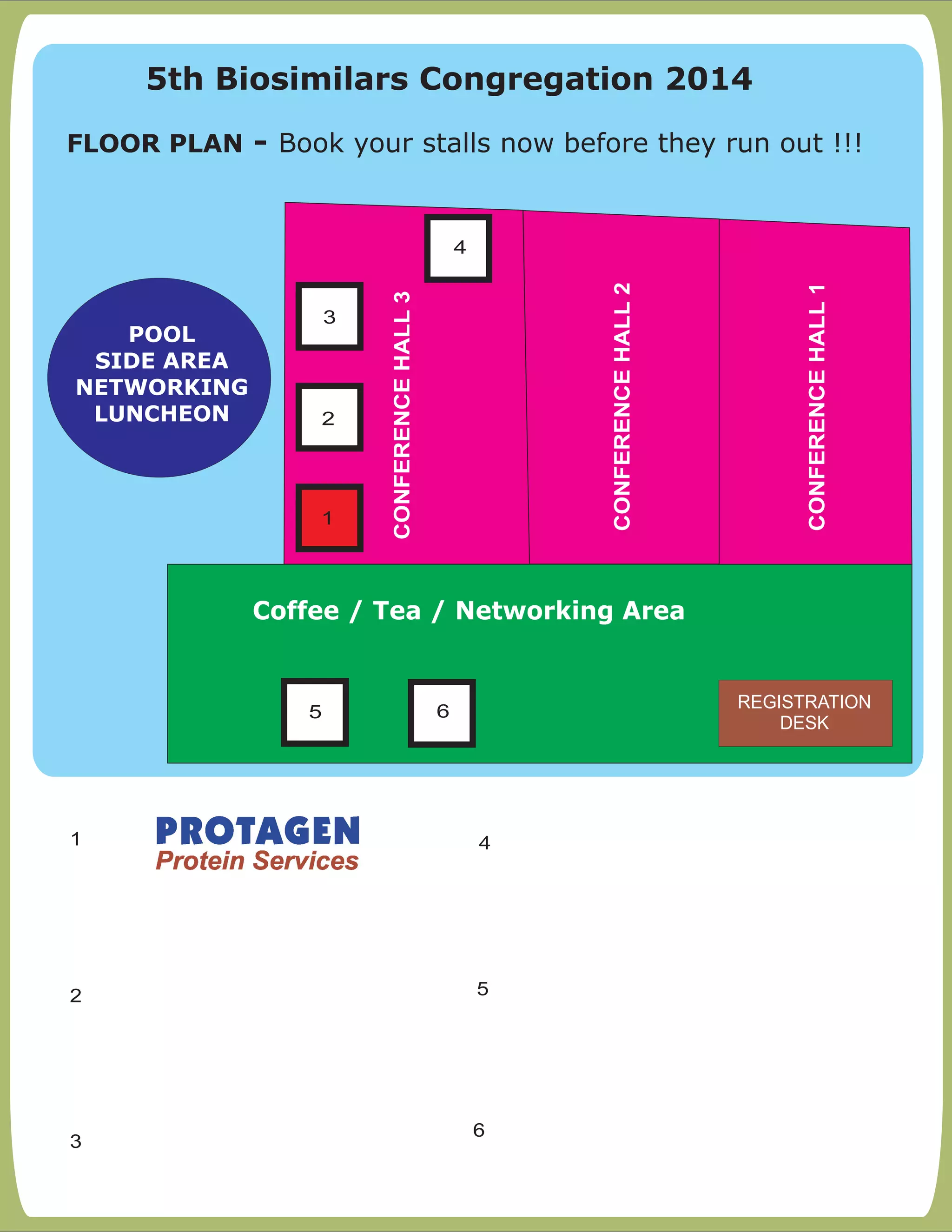 FLOOR PLAN:- Book your stalls now before they run out !!!
1
2 5
3
4
CONFERENCEHALL1
CONFERENCEHALL2
CONFERENCEHALL3
1
Coffee / Tea / Networking Area
POOL
SIDE AREA
NETWORKING
LUNCHEON
4
5 6
2
3
REGISTRATION
DESK
6
5th Biosimilars Congregation 2014
FLOOR PLAN - Book your stalls now before they run out !!!
 