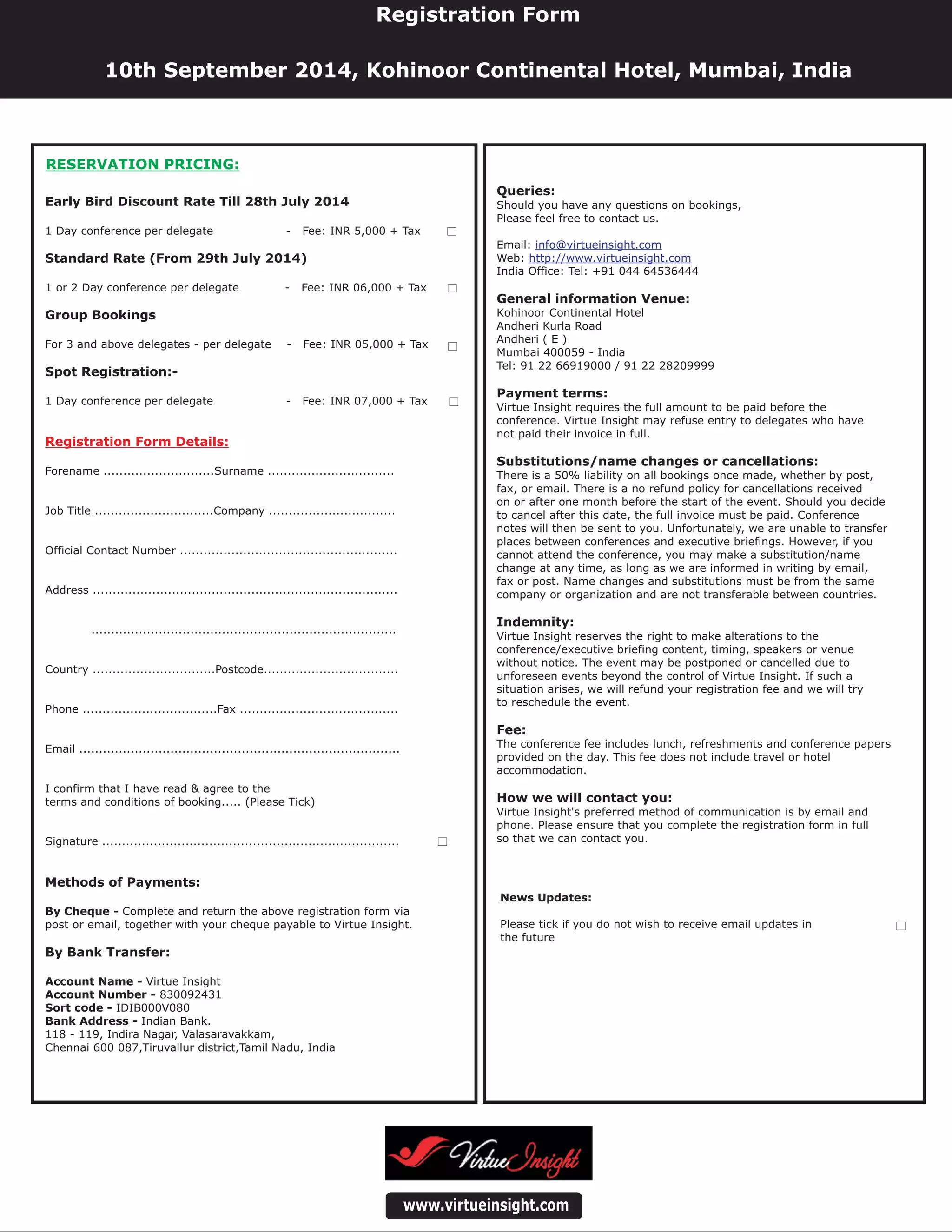 Queries:
Payment terms:
Substitutions/name changes or cancellations:
Indemnity:
Fee:
How we will contact you:
Should you have any questions on bookings,
Please feel free to contact us.
Email:
Web:
India Office: Tel: +91 044 64536444
Virtue Insight requires the full amount to be paid before the
conference. Virtue Insight may refuse entry to delegates who have
not paid their invoice in full.
There is a 50% liability on all bookings once made, whether by post,
fax, or email. There is a no refund policy for cancellations received
on or after one month before the start of the event. Should you decide
to cancel after this date, the full invoice must be paid. Conference
notes will then be sent to you. Unfortunately, we are unable to transfer
places between conferences and executive briefings. However, if you
cannot attend the conference, you may make a substitution/name
change at any time, as long as we are informed in writing by email,
fax or post. Name changes and substitutions must be from the same
company or organization and are not transferable between countries.
Virtue Insight reserves the right to make alterations to the
conference/executive briefing content, timing, speakers or venue
without notice. The event may be postponed or cancelled due to
unforeseen events beyond the control of Virtue Insight. If such a
situation arises, we will refund your registration fee and we will try
to reschedule the event.
The conference fee includes lunch, refreshments and conference papers
provided on the day. This fee does not include travel or hotel
accommodation.
Virtue Insight's preferred method of communication is by email and
phone. Please ensure that you complete the registration form in full
so that we can contact you.
Kohinoor Continental Hotel
Andheri Kurla Road
Andheri ( E )
Mumbai 400059 - India
Tel: 91 22 66919000 / 91 22 28209999
General information Venue:
info@virtueinsight.com
http://www.virtueinsight.com
www.virtueinsight.com
News Updates:
Please tick if you do not wish to receive email updates in
the future
Registration Form
10th September 2014, Kohinoor Continental Hotel, Mumbai, India
Early Bird Discount Rate Till 28th July 2014
Standard Rate (From 29th July 2014)
Group Bookings
Spot Registration:-
Methods of Payments:
By Bank Transfer:
1 Day conference per delegate - Fee: INR 5,000 + Tax
1 or 2 Day conference per delegate - Fee: INR 06,000 + Tax
For 3 and above delegates - per delegate - Fee: INR 05,000 + Tax
1 Day conference per delegate - Fee: INR 07,000 + Tax
Forename ............................Surname ................................
Job Title ..............................Company ................................
Official Contact Number .......................................................
Address .............................................................................
.............................................................................
Country ...............................Postcode..................................
Phone ..................................Fax ........................................
Email .................................................................................
I confirm that I have read & agree to the
terms and conditions of booking..... (Please Tick)
Signature ...........................................................................
Complete and return the above registration form via
post or email, together with your cheque payable to Virtue Insight.
Virtue Insight
830092431
IDIB000V080
Indian Bank.
118 - 119, Indira Nagar, Valasaravakkam,
Chennai 600 087,Tiruvallur district,Tamil Nadu, India
By Cheque -
Account Name -
Account Number -
Sort code -
Bank Address -
Registration Form Details:
RESERVATION PRICING:
 