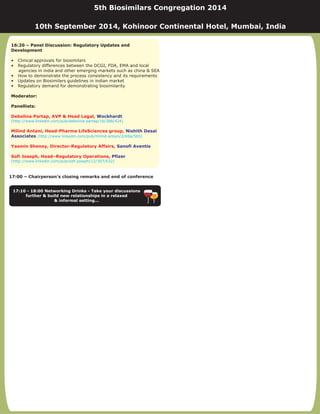 17:00 – Chairperson’s closing remarks and end of conference
17:10 - 18:00 Networking Drinks - Take your discussions
further & build new relationships in a relaxed
& informal setting...
16:20 – Panel Discussion: Regulatory Updates and
Development
Moderator:
Panellists:
• Clinical approvals for biosimilars
• Regulatory differences between the DCGI, FDA, EMA and local
agencies in india and other emerging markets such as china & SEA
• How to demonstrate the process consistency and its requirements
• Updates on Biosimilars guidelines in indian market
• Regulatory demand for demonstrating biosimilarity
Debolina Partap, AVP & Head Legal,
Milind Antani, Head-Pharma LifeSciences group,
Yasmin Shenoy, Director-Regulatory Affairs,
Sofi Joseph, Head–Regulatory Operations,
Wockhardt
Nishith Desai
Associates
Sanofi Aventis
Pfizer
(http://www.linkedin.com/pub/debolina-partap/1b/388/424)
(http://www.linkedin.com/pub/milind-antani/2/69a/5b5)
(http://www.linkedin.com/pub/sofi-joseph/12/307/632)
5th Biosimilars Congregation 2014
10th September 2014, Kohinoor Continental Hotel, Mumbai, India
 