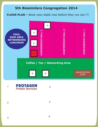 FLOOR PLAN:- Book your stalls now before they run out !!!
1
2 5
3
4
CONFERENCEHALL1
CONFERENCEHALL2
CONFERENCEHALL3
1
Coffee / Tea / Networking Area
POOL
SIDE AREA
NETWORKING
LUNCHEON
4
5 6
2
3
REGISTRATION
DESK
6
5th Biosimilars Congregation 2014
FLOOR PLAN - Book your stalls now before they run out !!!
 