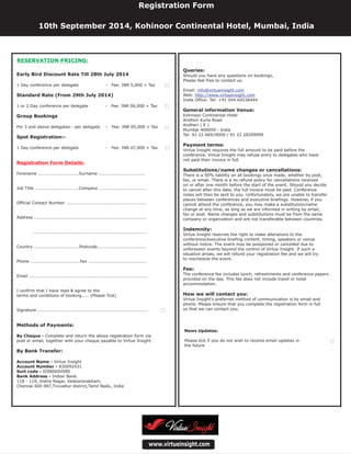 Queries:
Payment terms:
Substitutions/name changes or cancellations:
Indemnity:
Fee:
How we will contact you:
Should you have any questions on bookings,
Please feel free to contact us.
Email:
Web:
India Office: Tel: +91 044 64536444
Virtue Insight requires the full amount to be paid before the
conference. Virtue Insight may refuse entry to delegates who have
not paid their invoice in full.
There is a 50% liability on all bookings once made, whether by post,
fax, or email. There is a no refund policy for cancellations received
on or after one month before the start of the event. Should you decide
to cancel after this date, the full invoice must be paid. Conference
notes will then be sent to you. Unfortunately, we are unable to transfer
places between conferences and executive briefings. However, if you
cannot attend the conference, you may make a substitution/name
change at any time, as long as we are informed in writing by email,
fax or post. Name changes and substitutions must be from the same
company or organization and are not transferable between countries.
Virtue Insight reserves the right to make alterations to the
conference/executive briefing content, timing, speakers or venue
without notice. The event may be postponed or cancelled due to
unforeseen events beyond the control of Virtue Insight. If such a
situation arises, we will refund your registration fee and we will try
to reschedule the event.
The conference fee includes lunch, refreshments and conference papers
provided on the day. This fee does not include travel or hotel
accommodation.
Virtue Insight's preferred method of communication is by email and
phone. Please ensure that you complete the registration form in full
so that we can contact you.
Kohinoor Continental Hotel
Andheri Kurla Road
Andheri ( E )
Mumbai 400059 - India
Tel: 91 22 66919000 / 91 22 28209999
General information Venue:
info@virtueinsight.com
http://www.virtueinsight.com
www.virtueinsight.com
News Updates:
Please tick if you do not wish to receive email updates in
the future
Registration Form
10th September 2014, Kohinoor Continental Hotel, Mumbai, India
Early Bird Discount Rate Till 28th July 2014
Standard Rate (From 29th July 2014)
Group Bookings
Spot Registration:-
Methods of Payments:
By Bank Transfer:
1 Day conference per delegate - Fee: INR 5,000 + Tax
1 or 2 Day conference per delegate - Fee: INR 06,000 + Tax
For 3 and above delegates - per delegate - Fee: INR 05,000 + Tax
1 Day conference per delegate - Fee: INR 07,000 + Tax
Forename ............................Surname ................................
Job Title ..............................Company ................................
Official Contact Number .......................................................
Address .............................................................................
.............................................................................
Country ...............................Postcode..................................
Phone ..................................Fax ........................................
Email .................................................................................
I confirm that I have read & agree to the
terms and conditions of booking..... (Please Tick)
Signature ...........................................................................
Complete and return the above registration form via
post or email, together with your cheque payable to Virtue Insight.
Virtue Insight
830092431
IDIB000V080
Indian Bank.
118 - 119, Indira Nagar, Valasaravakkam,
Chennai 600 087,Tiruvallur district,Tamil Nadu, India
By Cheque -
Account Name -
Account Number -
Sort code -
Bank Address -
Registration Form Details:
RESERVATION PRICING:
 