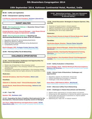 Biosimilar Clinical Trials –
Challenges and Strategies
11:40 – Topic TBC
12:10 - Expanding the Role of Capillary Electrophoresis for the
Development, Characterization & Quality Control of Biologics
08:30 – Coffee and registration
09:30 – Chairpersons’s opening remarks
09:40 –
10:10 – Reaching and
demonstrating Biosimilarity by state of the art analytics
10:40 – Morning Coffee/Tea & Networking
• Regulatory demand for demonstrating biosimilarity
• Monitoring reference molecule
• Matching critical quality attributes during development
• Comparability exercise
V K Sharma, Associate Vice President,
Pranjal Bordoloi, Senior General Manager – Late Phase Clinical
Trials & Pharmacovigilance Operations,
Martin Bluggel, CEO,
Speaker TBC,
Jim Thorn, EMEA Marketing and Applications Leader,
Unichem Laboratories
Lambda
Protagen Protein Services (UK)
Medidata (UK)
SCIEX
Separations (UK)
(https://www.linkedin.com/pub/v-k-sharma/23/ba/197)
(https://www.linkedin.com/pub/martin-bl%C3%BCggel/2/891/89a)
(https://www.linkedin.com/pub/jim-thorn/9/361/428)
Morning Keynote Address 1:
Morning Keynote Address 2:
14:30 – Safety Evaluation in Biosimilars
15:00 – Clinical trials of Biosimilars: Challenges and
opportunities
15:30 – Afternoon Coffee/Tea & Networking
15:50 – Challenges in Patient Recruitment and Retention
• Regulatory aspects of a Biosimilar clinical trial
• Protocol development-Innovation in endpoints
• Challenges in the clinical operations
• Patient-centric approaches to increase patient recruitment
• Enhancing the site capabilities to improve the patient experience
• Social media and physicians involvement to improve patient
recruitment and retention
• Addressing the ‘weak link’ in medical research
Pravin Ghadge, Head - Medical Writing & Pharmacovigilance,
Amey Mane, DGM-Medical Affairs,
Reliance Life Sciences
Wockhardt
(http://www.linkedin.com/pub/dr-pravin-ghadge-
md/15/835/1a4)
(https://www.linkedin.com/pub/dr-amey-mane/6/156/7b1)
MARKET ANALYSIS
CHALLENGES & OPPORTUNITIES
13:50 - Panel Discussion: Strategies to Improve Sponsor, Site,
and CRO
Moderator:
Panellists:
• Overview of recent trends in clinical research
• Cultural considerations for a successful partnering
• Effective biosimilars clinical study designs for india
• Identifying the role of each stakeholder
Chirag Trivedi, Director & Head of Clinical Study Unit,
Tej Krishen Bazaz, Director,
Manish Shah, General Manager, Global Clinical Operations,
Ashwani Pandita, Head Quality Management & Training,
Sanofi
Thermo Fisher Scientific
Wockhardt
Glenmark
Lambda
(http://www.linkedin.com/pub/dr-chirag-trivedi/21/b0/344)
(http://www.linkedin.com/pub/dr-tej-krishen-bazaz/17/776/612)
(https://www.linkedin.com/pub/manish-shah/18/678/1a2)
(http://www.linkedin.com/pub/ashwani-pandita-rqap-
gcp/14/997/590)
(https://www.linkedin.com/pub/vimal-sanghavi/11/bb9/577)
Vimal Sanghavi, Vice President Clinical Trial Management,
5th Biosimilars Congregation 2014
10th September 2014, Kohinoor Continental Hotel, Mumbai, India
11:00 – Panel Discussion: Challenges And Opportunities For
Biosimilars In Emerging Markets
Moderator:
Panellists:
• Market size of biosimilars in the emerging market
• Selling of biosimilars in the emerging markets having government
protectionism
• Competition concentration of biosimilars in the emerging market
• Emerging markets that are highly attractive for biosimilars in india
Ambrish Srivastava, Asst Vice President,
Siddarth S. Chachad, Head - Clinical Development,
Suresh Maroli, Head Clinical Pharmacology,
Alkem Labs
Cipla
Reliance Life
Sciences
12:40 - Networking - Take your discussions
further & build new relationships in a relaxed
& informal setting...
luncheon
 