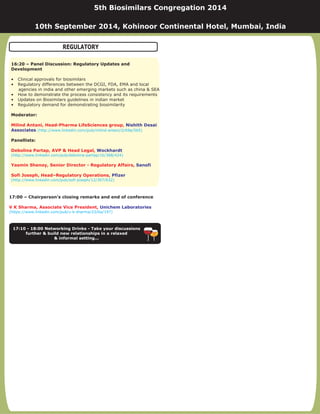 17:00 – Chairperson’s closing remarks and end of conference
V K Sharma, Associate Vice President, Unichem Laboratories
(https://www.linkedin.com/pub/v-k-sharma/23/ba/197)
17:10 - 18:00 Networking Drinks - Take your discussions
further & build new relationships in a relaxed
& informal setting...
16:20 – Panel Discussion: Regulatory Updates and
Development
Moderator:
Panellists:
• Clinical approvals for biosimilars
• Regulatory differences between the DCGI, FDA, EMA and local
agencies in india and other emerging markets such as china & SEA
• How to demonstrate the process consistency and its requirements
• Updates on Biosimilars guidelines in indian market
• Regulatory demand for demonstrating biosimilarity
Milind Antani, Head-Pharma LifeSciences group,
Debolina Partap, AVP & Head Legal,
Yasmin Shenoy, Senior Director - Regulatory Affairs,
Sofi Joseph, Head–Regulatory Operations,
Nishith Desai
Associates
Wockhardt
Sanofi
Pfizer
(http://www.linkedin.com/pub/milind-antani/2/69a/5b5)
(http://www.linkedin.com/pub/debolina-partap/1b/388/424)
(http://www.linkedin.com/pub/sofi-joseph/12/307/632)
5th Biosimilars Congregation 2014
10th September 2014, Kohinoor Continental Hotel, Mumbai, India
REGULATORY
 
