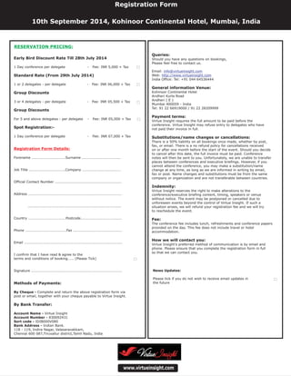 Queries:
Payment terms:
Substitutions/name changes or cancellations:
Indemnity:
Fee:
How we will contact you:
Should you have any questions on bookings,
Please feel free to contact us.
Email:
Web:
India Office: Tel: +91 044 64536444
Virtue Insight requires the full amount to be paid before the
conference. Virtue Insight may refuse entry to delegates who have
not paid their invoice in full.
There is a 50% liability on all bookings once made, whether by post,
fax, or email. There is a no refund policy for cancellations received
on or after one month before the start of the event. Should you decide
to cancel after this date, the full invoice must be paid. Conference
notes will then be sent to you. Unfortunately, we are unable to transfer
places between conferences and executive briefings. However, if you
cannot attend the conference, you may make a substitution/name
change at any time, as long as we are informed in writing by email,
fax or post. Name changes and substitutions must be from the same
company or organization and are not transferable between countries.
Virtue Insight reserves the right to make alterations to the
conference/executive briefing content, timing, speakers or venue
without notice. The event may be postponed or cancelled due to
unforeseen events beyond the control of Virtue Insight. If such a
situation arises, we will refund your registration fee and we will try
to reschedule the event.
The conference fee includes lunch, refreshments and conference papers
provided on the day. This fee does not include travel or hotel
accommodation.
Virtue Insight's preferred method of communication is by email and
phone. Please ensure that you complete the registration form in full
so that we can contact you.
Kohinoor Continental Hotel
Andheri Kurla Road
Andheri ( E )
Mumbai 400059 - India
Tel: 91 22 66919000 / 91 22 28209999
General information Venue:
info@virtueinsight.com
http://www.virtueinsight.com
www.virtueinsight.com
News Updates:
Please tick if you do not wish to receive email updates in
the future
Registration Form
10th September 2014, Kohinoor Continental Hotel, Mumbai, India
Early Bird Discount Rate Till 28th July 2014
Standard Rate (From 29th July 2014)
Group Discounts
Group Discounts
Spot Registration:-
Methods of Payments:
By Bank Transfer:
1 Day conference per delegate - Fee: INR 5,000 + Tax
1 or 2 delegates - per delegate - Fee: INR 06,000 + Tax
3 or 4 delegates - per delegate - Fee: INR 05,500 + Tax
For 5 and above delegates - per delegate - Fee: INR 05,000 + Tax
1 Day conference per delegate - Fee: INR 07,000 + Tax
Forename ............................Surname ................................
Job Title ..............................Company ................................
Official Contact Number .......................................................
Address .............................................................................
.............................................................................
Country ...............................Postcode..................................
Phone ..................................Fax ........................................
Email .................................................................................
I confirm that I have read & agree to the
terms and conditions of booking..... (Please Tick)
Signature ...........................................................................
Complete and return the above registration form via
post or email, together with your cheque payable to Virtue Insight.
Virtue Insight
830092431
IDIB000V080
Indian Bank.
118 - 119, Indira Nagar, Valasaravakkam,
Chennai 600 087,Tiruvallur district,Tamil Nadu, India
By Cheque -
Account Name -
Account Number -
Sort code -
Bank Address -
Registration Form Details:
RESERVATION PRICING:
 