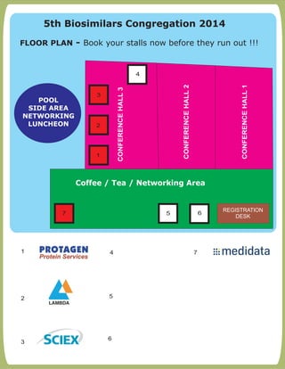 FLOOR PLAN:- Book your stalls now before they run out !!!
1
2 5
3
4
CONFERENCEHALL1
CONFERENCEHALL2
CONFERENCEHALL3
1
Coffee / Tea / Networking Area
POOL
SIDE AREA
NETWORKING
LUNCHEON
4
5 6
2
3
REGISTRATION
DESK
6
5th Biosimilars Congregation 2014
FLOOR PLAN - Book your stalls now before they run out !!!
7
7
 