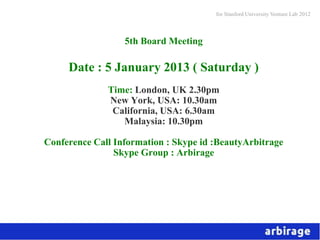 for Stanford University Venture Lab 2012



                  5th Board Meeting

     Date : 5 January 2013 ( Saturday )
              Time: London, UK 2.30pm
              New York, USA: 10.30am
               California, USA: 6.30am
                 Malaysia: 10.30pm

Conference Call Information : Skype id :BeautyArbitrage
                Skype Group : Arbirage
 