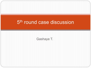 Gashaye T.
5th round case discussion
 