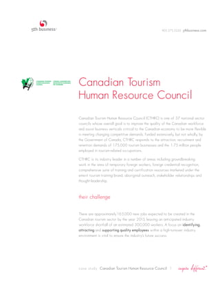 905.275.2220 5thbusiness.com




Canadian Tourism
Human Resource Council
Canadian Tourism Human Resource Council (CTHRC) is one of 37 national sector
councils whose overall goal is to improve the quality of the Canadian workforce
and assist business verticals critical to the Canadian economy to be more flexible
in meeting changing competitive demands. Funded extensively, but not wholly, by
the Government of Canada, CTHRC responds to the attraction, recruitment and
retention demands of 175,000 tourism businesses and the 1.75 million people
employed in tourism-related occupations.

CTHRC is its industry leader in a number of areas including groundbreaking
work in the area of temporary foreign workers, foreign credential recognition,
comprehensive suite of training and certification resources marketed under the
emerit tourism training brand, aboriginal outreach, stakeholder relationships and
thought-leadership.



their challenge


There are approximately165,000 new jobs expected to be created in the
Canadian tourism sector by the year 2015, leaving an anticipated industry
workforce shortfall of an estimated 300,000 workers. A focus on identifying,
attracting and supporting quality employees within a high-turnover industry
environment is vital to ensure the industry’s future success.




case study Canadian Tourism Human Resource Council 1
 