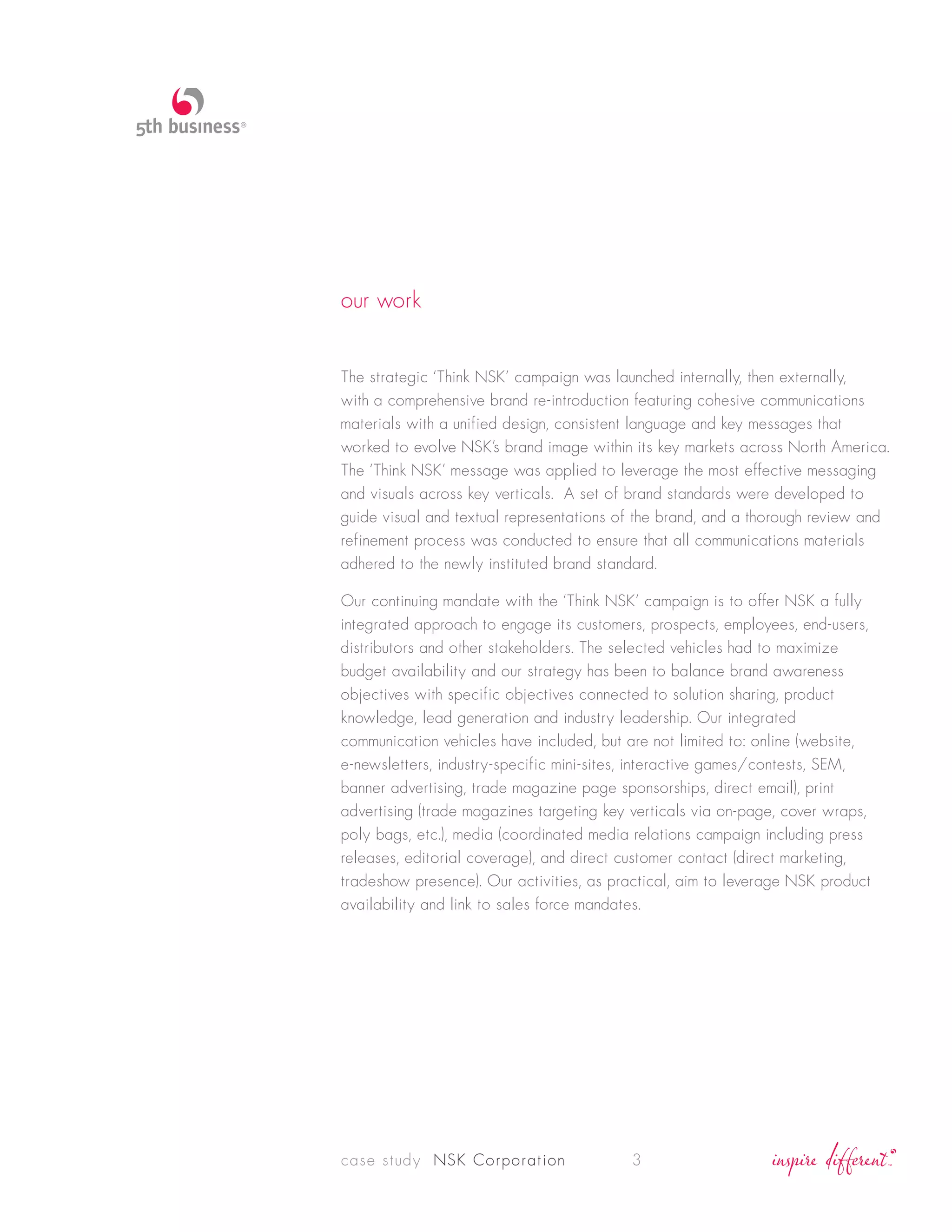 our work


The strategic ‘Think NSK’ campaign was launched internally, then externally,
with a comprehensive brand re-introduction featuring cohesive communications
materials with a unified design, consistent language and key messages that
worked to evolve NSK’s brand image within its key markets across North America.
The ‘Think NSK’ message was applied to leverage the most effective messaging
and visuals across key verticals. A set of brand standards were developed to
guide visual and textual representations of the brand, and a thorough review and
refinement process was conducted to ensure that all communications materials
adhered to the newly instituted brand standard.

Our continuing mandate with the ‘Think NSK’ campaign is to offer NSK a fully
integrated approach to engage its customers, prospects, employees, end-users,
distributors and other stakeholders. The selected vehicles had to maximize
budget availability and our strategy has been to balance brand awareness
objectives with specific objectives connected to solution sharing, product
knowledge, lead generation and industry leadership. Our integrated
communication vehicles have included, but are not limited to: online (website,
e-newsletters, industry-specific mini-sites, interactive games/contests, SEM,
banner advertising, trade magazine page sponsorships, direct email), print
advertising (trade magazines targeting key verticals via on-page, cover wraps,
poly bags, etc.), media (coordinated media relations campaign including press
releases, editorial coverage), and direct customer contact (direct marketing,
tradeshow presence). Our activities, as practical, aim to leverage NSK product
availability and link to sales force mandates.




case study NSK Corporation                3
 