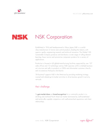 905.275.2220 5thbusiness.com




NSK Corporation
Established in 1916 and headquartered in Tokyo, Japan, NSK is a world-
class manufacturer of motion and control products, leading the industry with
superior quality, engineering research and technical innovation. The Global 100
Sustainable Company produces and distributes a wide range of rolling element
bearings, linear motion and automotive component products for a variety of
applications.

Production is housed in 60 global manufacturing facilities supported by over 127
sales offices and 12 technology centres. NSK operates within a multiple business
unit structure and sells its products to OEMs and aftermarket customers directly
and via extensive third-party distribution.

5th business® supports NSK in the Americas by providing marketing strategy
counsel and related go-to-market activities to drive business growth in priority
verticals.



their challenge


To gain market share and brand recognition for a commodity product in a
shrinking and cluttered North American market dominated by well-established
and technically capable competitors with well-entrenched reputations and client
relationships.




case study NSK Corporation                  1
 