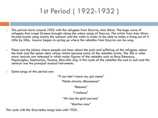  This period starts around 1922 with the refugees from Smyrna, Asia Minor. The huge wave of
refugees that swept Greece brought along the urban songs of Smyrna. The artists from Asia Minor
formed bands using mainly the santouri and the violin in order to be able to make a living out of it.
Little by little, taverns began to spring up where the rebetiko from Smyrna can be sung.
 These are the places where people can hear about the pain and suffering of the refugees, about
the hash and the opium dens whose victims become many of the rebetiko artists. The 30s is when
many records are released in which major figures of the rebetiko such as Rosa Eskenazy,
Papazoglou, Sophroniou, Tountas, Skarvelis sing. In this cycle of the rebetiko the oud or outi and the
santouri are the principal musical instruments.
 Some songs of this period are:
“Ti sou leei I mana sou gia mena”
“Pente chronia dikasmenos”
“Rebetes”
“I babesa”
“Mi mou les giati pernao”
“Maritsa mou”
This cycle with the Smyrneika songs lasts until 1935 .
1st Period ( 1922-1932 )
 