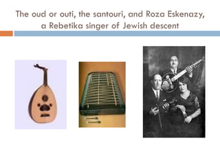 The oud or outi, the santouri, and Roza Eskenazy,
a Rebetika singer of Jewish descent
 