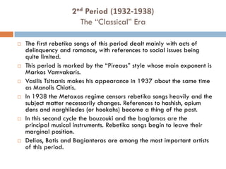  The first rebetika songs of this period dealt mainly with acts of
delinquency and romance, with references to social issues being
quite limited.
 This period is marked by the “Pireaus” style whose main exponent is
Markos Vamvakaris.
 Vasilis Tsitsanis makes his appearance in 1937 about the same time
as Manolis Chiotis.
 In 1938 the Metaxas regime censors rebetika songs heavily and the
subject matter necessarily changes. References to hashish, opium
dens and narghiledes (or hookahs) become a thing of the past.
 In this second cycle the bouzouki and the baglamas are the
principal musical instruments. Rebetika songs begin to leave their
marginal position.
 Delias, Batis and Bagianteras are among the most important artists
of this period.
2nd Period (1932-1938)
The “Classical” Era
 