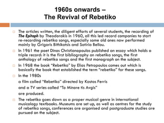  The articles written, the diligent efforts of several students, the recording of
The Epitaph by Theodorakis in 1960, all this led record companies to start
re-recording rebetika songs, especially some old ones now performed
mainly by Grigoris Bithikotsis and Sotiria Bellou.
 In 1961 the poet Dinos Christianopoulos published an essay which holds a
triple record: it is the first bibliography on rebetika songs, the first
anthology of rebetika songs and the first monograph on the subject.
 In 1968 the book “Rebetiko” by Elias Petropoulos comes out which is
basically the book that established the term “rebetiko” for these songs.
 In the 1980s
a film called “Rebetiko” directed by Kostas Ferris
and a TV series called “To Minore tis Avgis”
are produced.
 The rebetiko goes down as a proper musical genre in international
musicology textbooks. Museums are set up, as well as centres for the study
of rebetika songs, conferences are organised and postgraduate studies are
pursued on the subject.
1960s onwards –
The Revival of Rebetiko
 