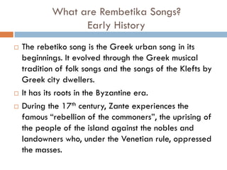 What are Rembetika Songs?
Early History
 The rebetiko song is the Greek urban song in its
beginnings. It evolved through the Greek musical
tradition of folk songs and the songs of the Klefts by
Greek city dwellers.
 It has its roots in the Byzantine era.
 During the 17th century, Zante experiences the
famous “rebellion of the commoners”, the uprising of
the people of the island against the nobles and
landowners who, under the Venetian rule, oppressed
the masses.
 