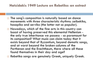 Hatzidakis 1949 Lecture on Rebetiko: an extract
 The song's composition is naturally based on dance
movements with three characteristic rhythms: zeibekiko,
hasapiko and serviko (the latter not so popular).
 Nowadays, which of the fine arts in this country can
boast of having preserved this elemental Hellenism -
the only true inheritance we possess - so paramount for
its composition? What music can claim today that it
exists beyond that of Byzantium, beyond demotic songs,
and at worst beyond the broken columns of the
Parthenon and the Erechtheum, there where all these
found themselves in their day and age?
 Rebetiko songs are genuinely Greek, uniquely Greek.
 