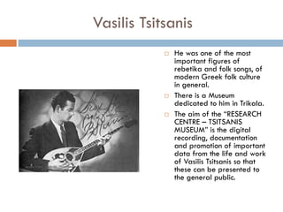 Vasilis Tsitsanis
 He was one of the most
important figures of
rebetika and folk songs, of
modern Greek folk culture
in general.
 There is a Museum
dedicated to him in Trikala.
 The aim of the “RESEARCH
CENTRE – TSITSANIS
MUSEUM” is the digital
recording, documentation
and promotion of important
data from the life and work
of Vasilis Tsitsanis so that
these can be presented to
the general public.
 