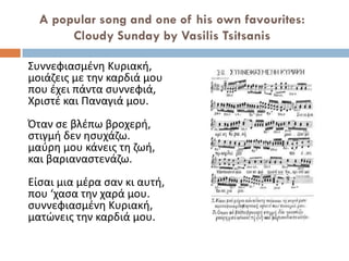 A popular song and one of his own favourites:
Cloudy Sunday by Vasilis Tsitsanis
Συννεφιασμένη Κυριακή,
μοιάζεις με την καρδιά μου
που έχει πάντα συννεφιά,
Χριστέ και Παναγιά μου.
Όταν σε βλέπω βροχερή,
στιγμή δεν ησυχάζω.
μαύρη μου κάνεις τη ζωή,
και βαριαναστενάζω.
Είσαι μια μέρα σαν κι αυτή,
που ‘χασα την χαρά μου.
συννεφιασμένη Κυριακή,
ματώνεις την καρδιά μου.
 