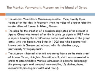  The Markos Vamvakaris Museum opened in 1995, twenty three
years after that day in February when the voice of a great rebetiko
master silenced forever in Nikea, Piraeus.
 The idea for the creation of a Museum originated after a street in
Apano Chora was named after him. It came up again in 1987 when
a square bearing the artist’s name and a bust in honor of the great
artist, who was born in Ano Syros in 1905 and who became well-
known both in Greece and abroad with his rebetika songs,
particularly “Frangosyriani”.
 The Museum is housed in an old two-storey house on the main street
of Apano Chora, at Aghiou Sevastianou 3, which was renovated in
order to accommodate Markos Vamvakaris’s personal belongings
(his photographs and personal memorabilia, I.D, clothes, shoes,
manuscripts, his ring, his watch and tools ).
The Markos Vamvakaris Museum on the island of Syros
 