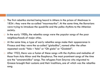  The first rebetika started being heard in Athens in the prison of Medreses in
1834 : they were the so-called “mourmourika”. At the same time, the Bavarians
were trying to introduce the quadrille and the polka rhythms to the Athenian
society.
 In the early 1900s, the rebetika songs were the popular songs of the poor
neighbourhoods of major cities.
 At the same time, a type of early rebetika songs make their appearance in
Piraeus and they were the so-called “gialadika”, named after the often
repeated words “Yala – Yala” or “Oh giala” or “Gialeleli”.
 After 1922, there was a fusion of these songs with the rhythms and melodies of
those from Asia Minor and the Bosphorus. The most prominent songs of the time
are the “amanetzidika” songs. The refugees from Smyrna who migrated to
Greece brought their customs and their traditions, one of which was the rebetiko
song.
 