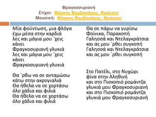Φραγκοσυριανή
Στίχοι: Μάρκος Βαμβακάρης, Φράγκος
Μουσική: Μάρκος Βαμβακάρης, Φράγκος
Μία φούντωση, μια φλόγα
έχω μέσα στην καρδιά
λες και μάγια μου `χεις
κάνει
Φραγκοσυριανή γλυκιά
λες και μάγια μου `χεις
κάνει
Φραγκοσυριανή γλυκιά
Θα `ρθω να σε ανταμώσω
κάτω στην ακρογιαλιά
Θα ήθελα να σε χορτάσω
όλο χάδια και φιλιά
Θα ήθελα να σε χορτάσω
όλο χάδια και φιλιά
Θα σε πάρω να γυρίσω
Φοίνικα, Παρακοπή
Γαλησσά και Nτελαγκράτσια
και ας μου `ρθει συγκοπή
Γαλησσά και Nτελαγκράτσια
και ας μου `ρθει συγκοπή
Στο Πατέλι, στο Nυχώρι
φίνα στην Αληθινή
και στο Πισκοπιό ρομάντζα
γλυκιά μου Φραγκοσυριανή
και στο Πισκοπιό ρομάντζα
γλυκιά μου Φραγκοσυριανή
 