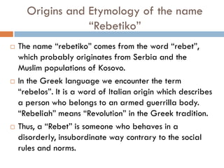Origins and Etymology of the name
“Rebetiko”
 The name “rebetiko” comes from the word “rebet”,
which probably originates from Serbia and the
Muslim populations of Kosovo.
 In the Greek language we encounter the term
“rebelos”. It is a word of Italian origin which describes
a person who belongs to an armed guerrilla body.
“Rebeliah” means “Revolution” in the Greek tradition.
 Thus, a “Rebet” is someone who behaves in a
disorderly, insubordinate way contrary to the social
rules and norms.
 