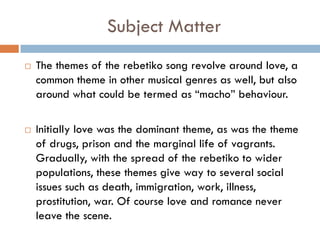 Subject Matter
 The themes of the rebetiko song revolve around love, a
common theme in other musical genres as well, but also
around what could be termed as “macho” behaviour.
 Initially love was the dominant theme, as was the theme
of drugs, prison and the marginal life of vagrants.
Gradually, with the spread of the rebetiko to wider
populations, these themes give way to several social
issues such as death, immigration, work, illness,
prostitution, war. Of course love and romance never
leave the scene.
 