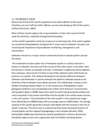 GROUND WATER ENGINEERING(3360609)
PREPARED BY KEYUR J PANSARA
5.1 INTRODUCTION
Almost two thirds of the world's population lives within 400 km of the ocean
shoreline; just over half live within 200 km, an area only taking up 10% of the earth's
surface (Hinrichsen, 2007).
Most of these coastal regions rely on groundwater as their main source of fresh
water for domestic, industrial and agricultural purposes.
As the world's population continues to grow at an alarming rate, fresh water supplies
are constantly being depleted, bringing with it issues such as saltwater intrusion and
increasing the importance of groundwater monitoring, management, and
conservation.
Saltwater intrusion is a major concern commonly found in coastal aquifers around
the world.
The movement of saline water into a freshwater aquifer or surface reservoir is
known as saltwater intrusion and if the source of this saline water is sea water, then
this process is known as seawater intrusion. Freshwater is slightly less dense (lighter)
than saltwater, which tends it to float on top of the saltwater when both fluids are
present in an aquifer. The relationship based on the density difference between
saltwater and freshwater is used to estimate the depth to saltwater based on the
thickness of the freshwater zone above sea level. The relationship is known as the
Ghyben-Herzberg relation (Figure 1). In the coastal area of Bangladesh, hydro-
geological conditions vary considerably even within short distances. Ground water,
with gradient about 1:20000, flows from north to south having localised outflow into
rivers and ponds in dry season and inflow into the aquifer from surface water sources
in the rainy season. Transmissivities of the main aquifer in the coastal area ranges
from 250m2/day to 10000m2/day with an average value of 1000m2/day. The storage
capacity of the aquifer generally increases with depth with the increase in the size of
aquifer materials. The entire area is underlain by thick water bearing formations of
varying depths and the regional hydrogeology is very complex (Ahmed, 1996).
Shamsuddin (1986) observed that the salinity distributions in Khulna, Barisal and
Patuakhali regions were not in agreement with the Ghyben-Herzberg theory.
 