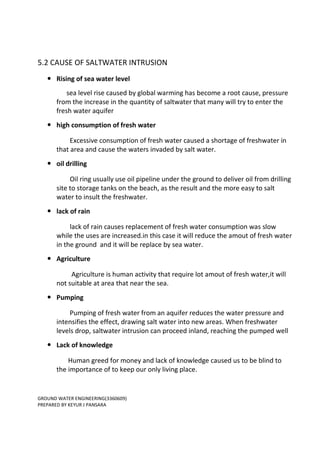 GROUND WATER ENGINEERING(3360609)
PREPARED BY KEYUR J PANSARA
5.2 CAUSE OF SALTWATER INTRUSION
 Rising of sea water level
sea level rise caused by global warming has become a root cause, pressure
from the increase in the quantity of saltwater that many will try to enter the
fresh water aquifer
 high consumption of fresh water
Excessive consumption of fresh water caused a shortage of freshwater in
that area and cause the waters invaded by salt water.
 oil drilling
Oil ring usually use oil pipeline under the ground to deliver oil from drilling
site to storage tanks on the beach, as the result and the more easy to salt
water to insult the freshwater.
 lack of rain
lack of rain causes replacement of fresh water consumption was slow
while the uses are increased.in this case it will reduce the amout of fresh water
in the ground and it will be replace by sea water.
 Agriculture
Agriculture is human activity that require lot amout of fresh water,it will
not suitable at area that near the sea.
 Pumping
Pumping of fresh water from an aquifer reduces the water pressure and
intensifies the effect, drawing salt water into new areas. When freshwater
levels drop, saltwater intrusion can proceed inland, reaching the pumped well
 Lack of knowledge
Human greed for money and lack of knowledge caused us to be blind to
the importance of to keep our only living place.
 