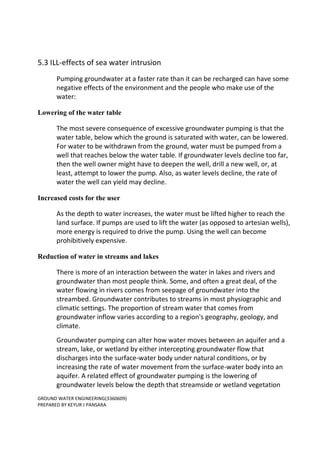 GROUND WATER ENGINEERING(3360609)
PREPARED BY KEYUR J PANSARA
5.3 ILL-effects of sea water intrusion
Pumping groundwater at a faster rate than it can be recharged can have some
negative effects of the environment and the people who make use of the
water:
Lowering of the water table
The most severe consequence of excessive groundwater pumping is that the
water table, below which the ground is saturated with water, can be lowered.
For water to be withdrawn from the ground, water must be pumped from a
well that reaches below the water table. If groundwater levels decline too far,
then the well owner might have to deepen the well, drill a new well, or, at
least, attempt to lower the pump. Also, as water levels decline, the rate of
water the well can yield may decline.
Increased costs for the user
As the depth to water increases, the water must be lifted higher to reach the
land surface. If pumps are used to lift the water (as opposed to artesian wells),
more energy is required to drive the pump. Using the well can become
prohibitively expensive.
Reduction of water in streams and lakes
There is more of an interaction between the water in lakes and rivers and
groundwater than most people think. Some, and often a great deal, of the
water flowing in rivers comes from seepage of groundwater into the
streambed. Groundwater contributes to streams in most physiographic and
climatic settings. The proportion of stream water that comes from
groundwater inflow varies according to a region's geography, geology, and
climate.
Groundwater pumping can alter how water moves between an aquifer and a
stream, lake, or wetland by either intercepting groundwater flow that
discharges into the surface-water body under natural conditions, or by
increasing the rate of water movement from the surface-water body into an
aquifer. A related effect of groundwater pumping is the lowering of
groundwater levels below the depth that streamside or wetland vegetation
 