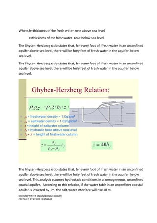 GROUND WATER ENGINEERING(3360609)
PREPARED BY KEYUR J PANSARA
Where,h=thickness of the fresh water zone above sea level
z=thickness of the freshwater zone below sea level
The Ghysen-Herzberg ratio states that, for every foot of fresh water in an unconfined
aquifer above sea level, there will be forty feet of fresh water in the aquifer below
sea level.
The Ghysen-Herzberg ratio states that, for every foot of fresh water in an unconfined
aquifer above sea level, there will be forty feet of fresh water in the aquifer below
sea level.
The Ghysen-Herzberg ratio states that, for every foot of fresh water in an unconfined
aquifer above sea level, there will be forty feet of fresh water in the aquifer below
sea level. This analysis assumes hydrostatic conditions in a homogeneous, unconfined
coastal aquifer. According to this relation, if the water table in an unconfined coastal
aquifer is lowered by 1m, the salt-water interface will rise 40 m.
 