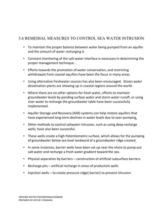 GROUND WATER ENGINEERING(3360609)
PREPARED BY KEYUR J PANSARA
5.6 REMEDIAL MEASURES TO CONTROL SEA WATER INTRUSION
• To maintain the proper balance between water being pumped from an aquifer
and the amount of water recharging it.
• Constant monitoring of the salt-water interface is necessary in determining the
proper management technique. .
• Efforts towards the promotion of water conservation, and restricting
withdrawals from coastal aquifers have been the focus in many areas.
• Using alternative freshwater sources has also been encouraged. Ocean water
desalination plants are showing up in coastal regions around the world.
• Where there are no other options for fresh water, efforts to maintain
groundwater levels by ponding surface water and storm water runoff, or using
river water to recharge the groundwater table have been successfully
implemented.
• Aquifer Storage and Recovery (ASR) systems can help restore aquifers that
have experienced long-term declines in water levels due to over-pumping.
• Other methods to control saltwater intrusion, such as using deep recharge
wells, have also been successful.
• These wells create a high Potentiometric surface, which allows for the pumping
of groundwater below sea level landward of a groundwater ridge created.
• In some instances, barrier wells have been set up near the shore to pump out
salt water and recharge a fresh water gradient toward the sea.
• Physical separation by barriers – construction of artificial subsurface barriers.
• Recharge pits – artificial recharge in areas of production wells
• Injection wells – to create pressure ridge( barrier) to prevent intrusion
 