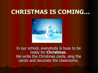 CHRISTMAS IS COMING… In our school, everybody is busy to be ready for  Christmas . We write the Christmas cards, sing the carols and decorate the classrooms. 
