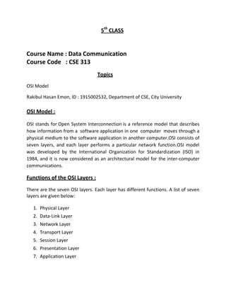 5th
CLASS
Course Name : Data Communication
Course Code : CSE 313
Topics
OSI Model
Rakibul Hasan Emon, ID : 1915002532, Department of CSE, City University
OSI Model :
OSI stands for Open System Interconnection is a reference model that describes
how information from a software application in one computer moves through a
physical medium to the software application in another computer.OSI consists of
seven layers, and each layer performs a particular network function.OSI model
was developed by the International Organization for Standardization (ISO) in
1984, and it is now considered as an architectural model for the inter-computer
communications.
Functions of the OSI Layers :
There are the seven OSI layers. Each layer has different functions. A list of seven
layers are given below:
1. Physical Layer
2. Data-Link Layer
3. Network Layer
4. Transport Layer
5. Session Layer
6. Presentation Layer
7. Application Layer
 