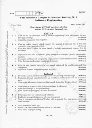 d e IUSN
Fifth Semester B.E. Degree Examination, June/July 2013
Software Engineering
Time: 3 hrs.
Notez Answer FIVE full questions, selecting
at least TWO questions from each part.
PART - A
1 a. What are the key challenges faced by software engineering? Give
delivery is challenge.
b. Explain the emergent system properties.
06rs51
Max. Marks:100
an example for how
(10 Marks)
(10 Marks)
(I0 Marks)
(10 Marks)
(10 Marks)
(05 Marks)
(05 Marks)
(05 Marks)
(05 Marks)
equivalence paft itioning
(10 Marks)
(05 Marks)
(10 Marks)
(05 Marks)
a.
b.
c.
a.
b.
E
9)
-^t
tE
;!!
..ir
'CA
o-a
9J;
AE,
;!
6=
o- ;:
:>
-i .i
E
2 a. What are various types of critical systems? Give example to each and state at least one
reason why your example is critical. (10 Marks)
b. with neat sketch, explain the spiral model of software development process. Give its
(10 Marks)advantages.
3 a. Explain non-functional requirements giving examples to each t)?es (product, organization,
(08 Marks)external).
b. Discuss the problems with using natural languages for requirement specifications. (08 Marks)
c. Write the structure of standard requiremenl Document. (04 Marks)
4 a. Write the state chart for
descriptions.
microwave oven model. Indicate all the possible states-and their
b. Explain the software project management activities.
PART - B
5 a. Discuss the various architectural design decision made during software design. (10 Marks)
b. Distinguish between centralized control and event based control styles. Give one example to
each. (05 Marks)
c. What are the advantages ofadapting object models for modular decompositions? (05 Marks)
8a.
b.
What are the principles of agile methods of software development?
What are advantages of pair programming?
What is software prototyping? What are its benefits?
Differentiate between verifi cation and validation.
Explain the concept of clean room software development.
What is equivalence partitioning? Explain with an example how
helps in testing.
Write a short note on P-CMM.
How is COCOMO used to estimate the cost of a software?
Write a note on project staffing.
 