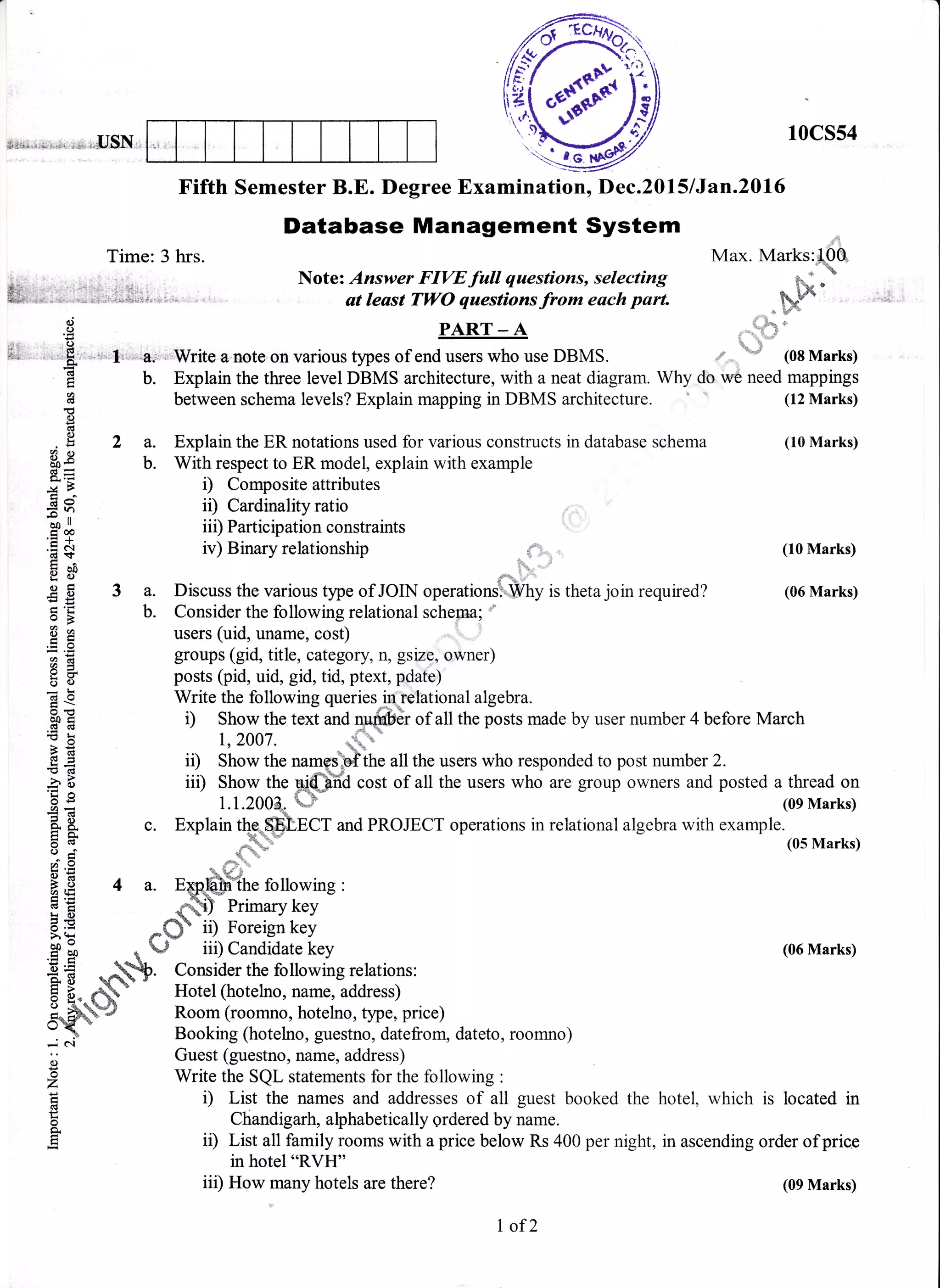 *if,*i...:;l;,r..ir :ie. r.*USN,t
10cs54
Fifth Semester B.E. Degree Examination, Dec.2015 lJan.20l6
Database Management System .,,,r,
Time: 3 hrs. Max. Marks:lOQ
i,. ,..r . .. ". Note: Answer FIVEfull qaestions, selecting q';:*
Eli, .,*..i" . -.. ; ,,;,,i*.;:.r,. . , - At leASt TWO qUeStiOnS frOm eACh pArt 6&n
!t oro.r, ^ {3*.:.9 PART-A x,,,,,,.,1..i
h, 'u
iil . .,1.8, ...,',.ti :, .a;r . Write a.note on various types of end users who use DBMS. * *'
"d (08 Marks)
E b. Explain the three level DBMS architecture, with a neat diagram. Why do we need mappings
H between schema levels? Explain mapping in DBMS architecture. (12 Marks)
!0)
d
.,
g 2 a. Explain the ER notations used for various constructs in database schema (10 Marks)
$g b. With respect to ER model, explain with example
;"E- i) Composite attributes
g I ii) Cardinality ratio
.H + iii) Participation constraints
.E
+ iv) Binary relationship (10 Marks)
EBt {*.
€ E 3 a. Discuss the various type of JOIN operations'htPhy is theta join required? (06 Marks)
S
'E b. Consider the following relational scherna;
9 A users (uid, uname, cost) r 1
; 'E groups (gid, title, category, n, gsize, owner)
E B' posts (pid, uid, gid, tid, ptext, pdate)
= b Write the following queries-iu retational algebra.
I ; ':.^^"-;;'- -::"
"-B0 S l) Show the text and quffidr of all the posts made by user number 4 before March
: E 1,2007. ,.4ft-
-6
€ + ii) Show the namplbflthe all the users who responded to post number 2.
5 B iil) Show the g;(hYiil cost of all the users who are group owners and posted a thread on
H S 1.1.2004, m (oe Marks)
E I c. Explain the-ffi],ncT and PROJECT operations in relational algebra with example.
E q ;5" (os rvrarks)
e .H * d;"-
H S 4 a. rsp*ffihe following :
E E *-flf erimary key
E f *#"ii) noreign key>H{
.H & b J iii) Candidate key (06 Marks)
SE *ffiP. Consider the following relations:
5 E, db- Hotel (hotelno, name, address)
;*#W# Room (roomno, hotelno, type, price)
: 3 Booking (hotelno, guestno, datefronr, dateto, roomno)
ij Guest (guestno, name, address)
2 Write the SQL statements for the following :
E t) List the names and addresses of all guest booked the hotel, which is located in
e
g ,D ;l?:fi?lllri?liL"J;11',Tff'.'1.1#f:00 per night, in ascending order orprice
in hotel "RVH"
iii) How many hotels are there?
I of2
(09 Marks)
 