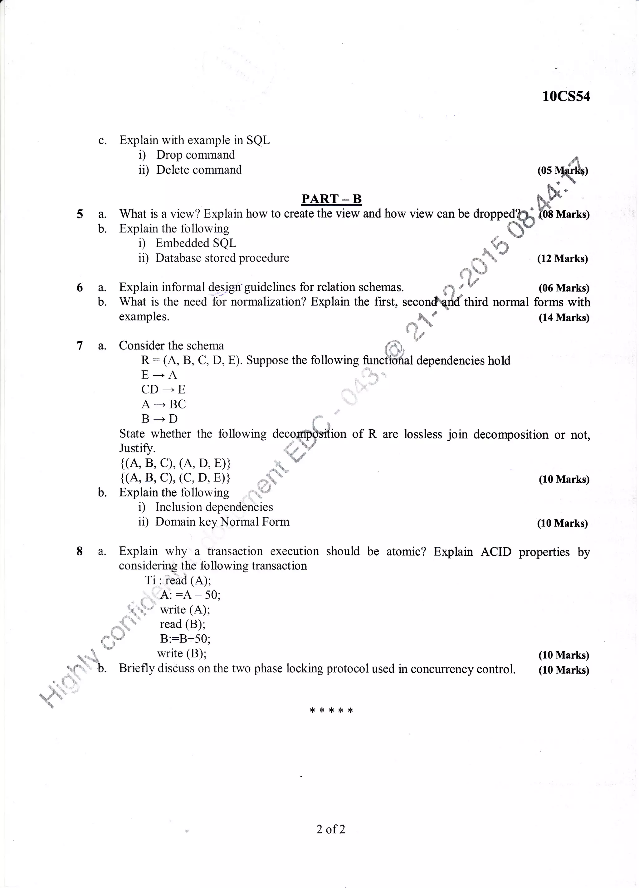 a
c.
l0cs54
Explain with example in SQL
i) Drop command
ii) Delete command A(0s Nrq{l$)
PART - B Fs#t
What is a view? Explain how to create the view and how view can be droppedS.i f,oh nnarrsy
Explain the following . q$"
i) Embedded SQL - S%
*
ii) Database stored procedure *q{%* (12 Marks)
{ $w
Explain informal {.?gjgn
griaeHnes for relation schemas. ,*q a w (06 Marks)
What is the need'for normalizatron? Explain the first, secondrforfrira normal forms with
examples.
Consider the schema
R: (A, B, C, D, E). Suppose the
E--+A
CD ---+ E
A --' BC
B+D
ion of R are lossless join decomposition or not,State whether the following
V
(10 Marks)
(10 Marks)
should be atomic? Explain ACID properties by
protocol used in concuffency control.
{<**
(10 Marks)
(10 Marks)
a#&. " (14 Marks)**+. &"
6S"_
$d
fo llowing fu nct"icinal dependencies ho ld
-',&s *,
t ,.,,,,,1
5a.
b.
6a.
b.
7a.
Justifz. 4
{(A, B, C), (A, D, E)} _tq
{(A, B, C), (C. D. E)} '*  '
Explain the following i#
r) Inclusion dependencies
ii) Domain key Normal Form
8 a. Explain why a transaction execution
considering the fo llowing transaction
ri: i'#ri 1a;;
fl t'rrA: :A - 50;
",h"** write (A);
, ' read (B);
i::
{"T,rt B::B+50;
*".-
-' write (B);
y(5)b Briefly discuss on the two phase locking
{< {<
b.
2 of2
 