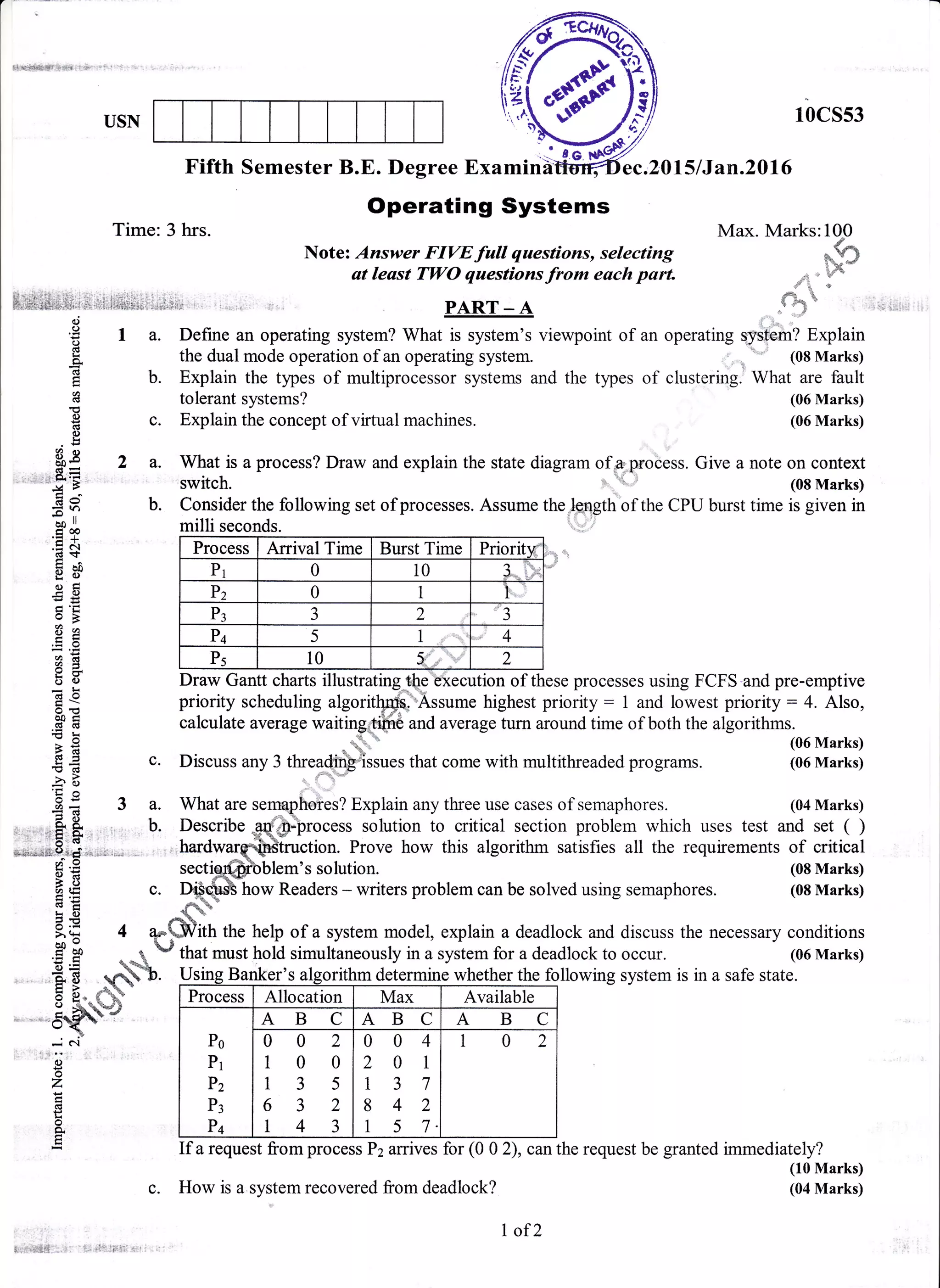 ile:14€9!{t}+{ '+
o)
o
o
!
($
6(g
0)
(d
0)
!
Ss 2
E=
''u'E
Ec
=Too ll
coa
,EA.d+
utoldo
tr'tro>
r9
(dO
ooi(!(B
- C.I
rt)
o
z
d
o
o,
Max. Marks: lOp
tu
/;i1!'
*+ i.?;"3, -
,i:ti|; ,l*
.,$s li'i1
?lUSN rbcsss
Fifth Semester B.E. Degree Examind ,2015lJan.20l6
Time: 3 hrs.
Operating Systems
Note: Answer FIVE full questions, selecting
at least TWO questions fro* each part.
PART - A
I a. Define an operatiing system? What is system's viewpoiint of an operating qysfam? Explain
the dual mode operation of an operating system.
-1;---
id*;.u,)
b. Explain the types of multiprocessor systems and the types of clustering. What are fault
b.
tolerant systems?
c. Explain the concept of virtual machines.
Process Arrival Time Burst Time Priority
Pr 0 10 4...,.. !:.:;;::,
Pz 0 1 t,
P3
1
J 2
a
J
Pq 5 1 4
Ps 10 2
Draw Gantt charts illrrsfre ecllflon o
What is a process? Draw and explain the state diagram ofua.".process. Give a note on context
switch. l .r,;
, (08 Marks)
Consider the following set of processes. Assume the length'of the CPU burst time is given in
(06 Marks)
(06 Marks)
(08 Marks)
(08 Marks)
EE
esYdoo
c.
'f,r
=Els,
!d
2-B
4+.
o
60
L
oo
*i5 {ts - aa
6 s" fl-vo -"i- q,e#s
'5qf,P -
Draw Gantt charts illustrating-'t$e'bxecution of these processes using FCFS'and pre-emptive
priority scheduling algoritffi"-Assume highest priority: 1 and lowest priority: 4. Also,
calculate average waitinF;lii,ft€ and averuge turn around time of both the algorithms.
..+.1, (06 Marks)*
*d., " (u0 NrarKs,
Discuss any 3 threadi issues that come with multithreaded programs. (06 Marks)
What are se ho?es? Explain any three use cases of semaphores. (04 Marks)a.
b. cess solution to critical section problem which uses test and set ( )Describe
. Prove how this algorithm satisfies all the requirements of critical
[em's solution.
how Readers - writers problem can be solved using semaphores.
ith the help of a system model, explain a deadlock and discuss the necessary conditions
that must hold simultaneously in a system for a deadlock to occur. (06 Marks)
following system is in a safe state.
lf a request from process Pz arrives for (0 0 2), can the request be granted immediately?
(10 Marks)
(04 Marks)
//se
r:7i'J
z
Usine Banker's alsorithm determine whether the
Process Allocation Max Available
Po
Pr
Pz
P3
P+
AB C ABC ABC
002
100
135
63 2
t43
004
201
137
8 42
1 5 7.
102
3:.:.t:;llLl*' j:." ii! 'i'?
c. How is a system recovered from deadlock?
I of2
 
