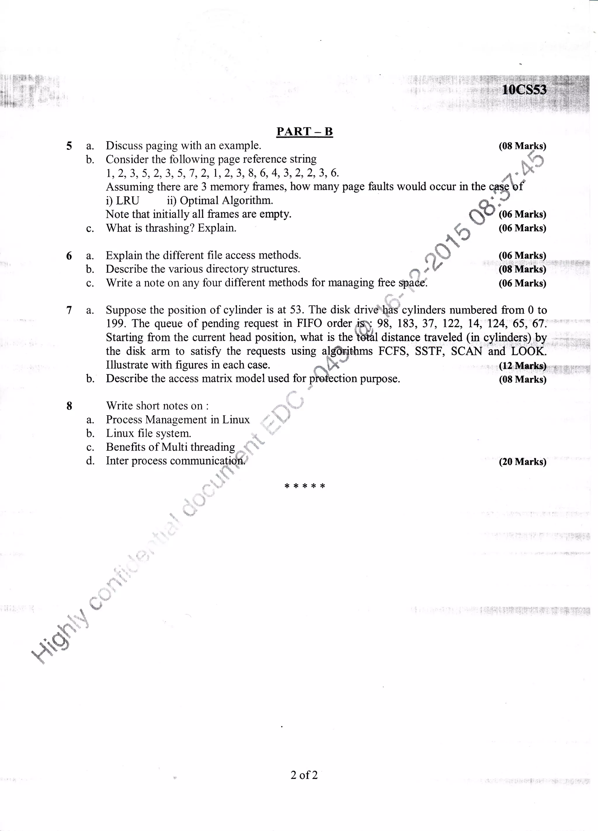 5a.
b.
c.
6a.
b.
c.
PART _ B
Discuss paging with an example. (08 Mapks)
Consider the following page reference string dS
r,2,3,5,2,3,5,7,2,1,2,3,8,6,4,312,2,3,6. ,1- r
Assuming there are 3 memory frames, how many page faults would occur in the Wffibf
D LRU ii) Optimal Algorithm. O( f/
Note that initially all frames are empty. (L/ (06 Marks)
What is thrashing? Explain. "t d{
^q)
- (06 Marks)
Explain the different file access methods. *-*m
*
(Q6-!talkq)t r*
ioii'rtilfl6:-u'r'ts+d'itDescribe the various directory structures. *,.$ 1,
W
Write a note on any four different methods for managing free S*dd (06 Marks)
7 a. Suppose the position of cylinder is at 53. The disk driv& Ccylinders numbered from 0 to
199. The queue of pending request in FIFO orderffi"98, 183, 37,122, l4;'t24;65;''67;'""'""= "'""
Starting from the current head position, what is theWll distance traveled (in cy.lrndgf$).rb1,,:;i_r.;Hn
the disk arm to satisff the requests using alftithms FCFS, SSTF, SCAN ;nd'Iiiok.
Illustrate with figures in each case. E1h" . ..,,{.1&Hs,_d.&-*Ft&IrIiS
b. Describe the access matrix model used for.plofection purpose. (0s Marki) ''
:to
a.
b.
c.
d.
Write short notes on :vvllttr SI-lUIt IlUtcS UIr
d*
Process Management in Linux ,d;/
Linux file system. 'n( !'
Benefits of Multi threading;5e;,*ii _
Inter process communic{i@
*$* F
.i
(20 Marks)
{<*t**
i.,",
,4- k
*'. ifl*s
.$
I
t'w
{ r*^b d
r t
.{Yq/}
*.4*
2 of2
 