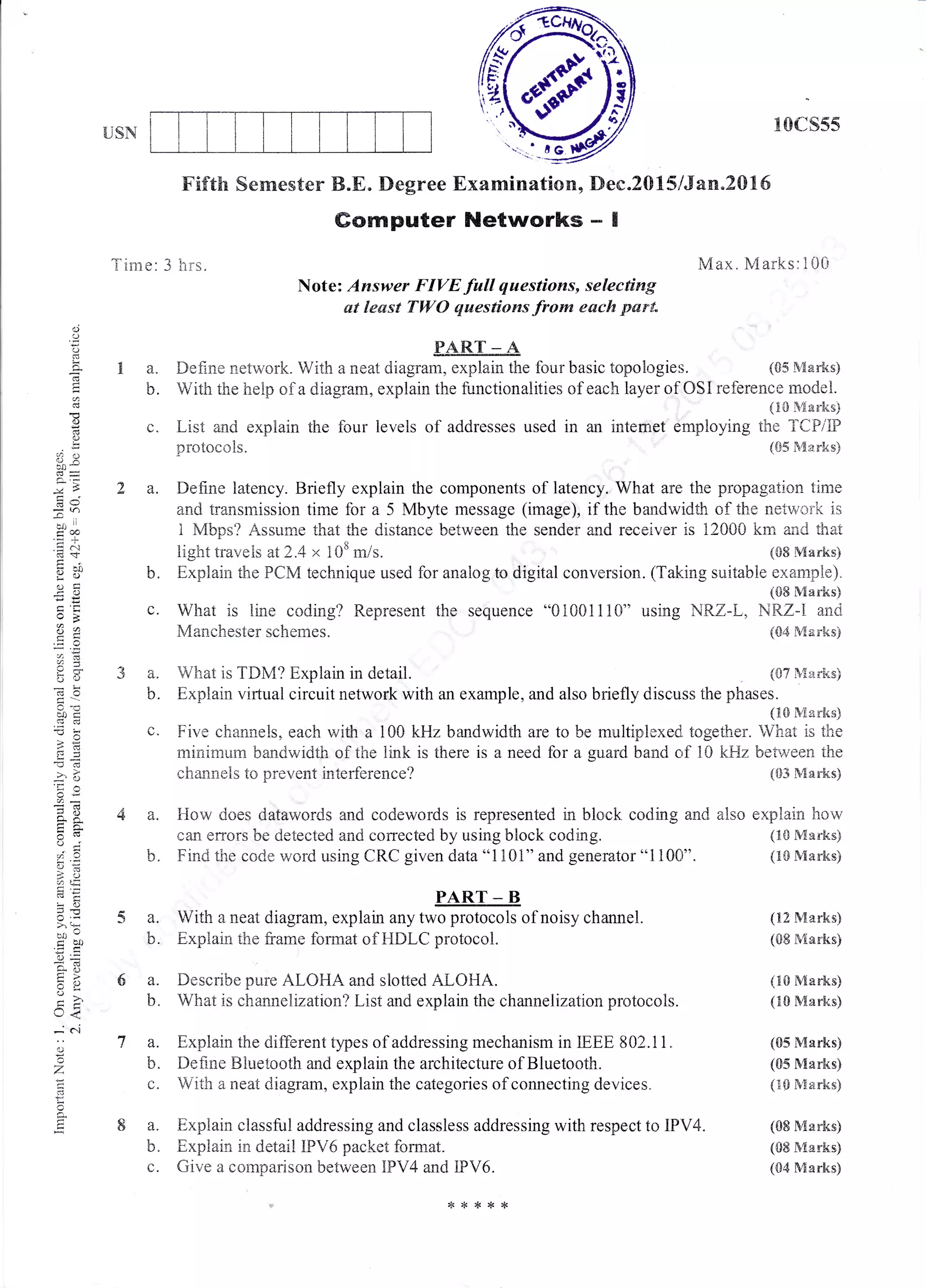 USN
xCIcs55
Max. Marks:100
(&5 &6arks)
Fif'th Sernester B.E. Degree Exarnination, Dec.2015,6an.2016
Gomputer Networks .- I
Note: Answer FIVE.full questioms, selecting
ut least TWO questions from eack purt"
o
O
o
!
o
d
"a .,
3
-..1
d@
oci
c)2
i:(
_!
.., u
o-Xc:i
o,"
Ys
>'+
,.^ o
dbo
E?
L' <
;'r..i
a
o
t
Time: 3 hrs.
1a.
b.
(,.
2a.
4a.
1-
U,
5a.
b.
6a.
b.
7a.
b.
8a.
b"
c.
PART - A
Define network. With a neat diagram, explain the four basic topologies.
c. What is line coding? Represent the
N4anchester schemes.
Witir the heip of a diagrarn, explain the functionalities of each layer of OSI reference model.
{trO R4arks)
I-isi and expiain the four ievels of addresses used in an intemet employing the TCPiE)
protocois. (&5 S{arks}
Defirie latency. Briefly explain the components of latency. What are the propagation time
and transmission time for a 5 Mby.te message (image), if the bandwidth cf ths netv.ro;"k is
1 Mbps? Assurne that the distance between the sender and receiver is 12000 knt and that
light travels at2.4 x 108 m/s. (08 Marn<s)
b. Explain the FCM technique used for analog to digital conversion. (Tatr:ing suitabie example).
(&E Marks)
sequence "0100111C)" using i.'lRZ-L, NRZ-I and
(S4 Marks)
3 a. What is TDM? Explain in detail. (s;learks)
b. Explain virtual circuit network with an example, and also briefly discuss the phases.
{t& fr'Xarks}
c. Five channels, each with a 100 kHz bandwidth are to be multiplexed, toge&er. What is the
minimum bandwidth of the iink is there is a need for a guard band c,f l0 kFfz between tire
channels to prevent interference? {{}3 Marks}
How does datawords and codewords is represented in blcrck coding and
cffl errors be detected and corrected by using block coding.
Find the code word using CRC given data
001101"
and generator "1100".
with a neat diagram, explain unr rrnffiof noisy channel.
Explain the frarne fonnat of HDI-C protocol.
Describe pure ALOHA and slotted ALOHA.
What is channelization? List and explain the channelizatron prrctocols.
Explain the different types of addressing mechanism in IEEE 802..11.
Define Bluetoo,th and explain the architecture of Bluetooth.
With a neat diagram, explain the categories of connecting devices.
Exptrain classful addressing and classless addressing with respect to IPV4.
Explain in detail IPV6 packet format.
Give a comparison between IFV4 and iPV6.
also explain how
(1S Marks.g
(tr& Marks)
(12 Marks)
(CI8 &farks)
(tr0 Marks)
(trO Marks)
(S5 Vtrarks)
(CIS l${arksi
{t$ Marks)
(08 Marks)
(0E &tarles)
{CI4 S{arks)
*****
 