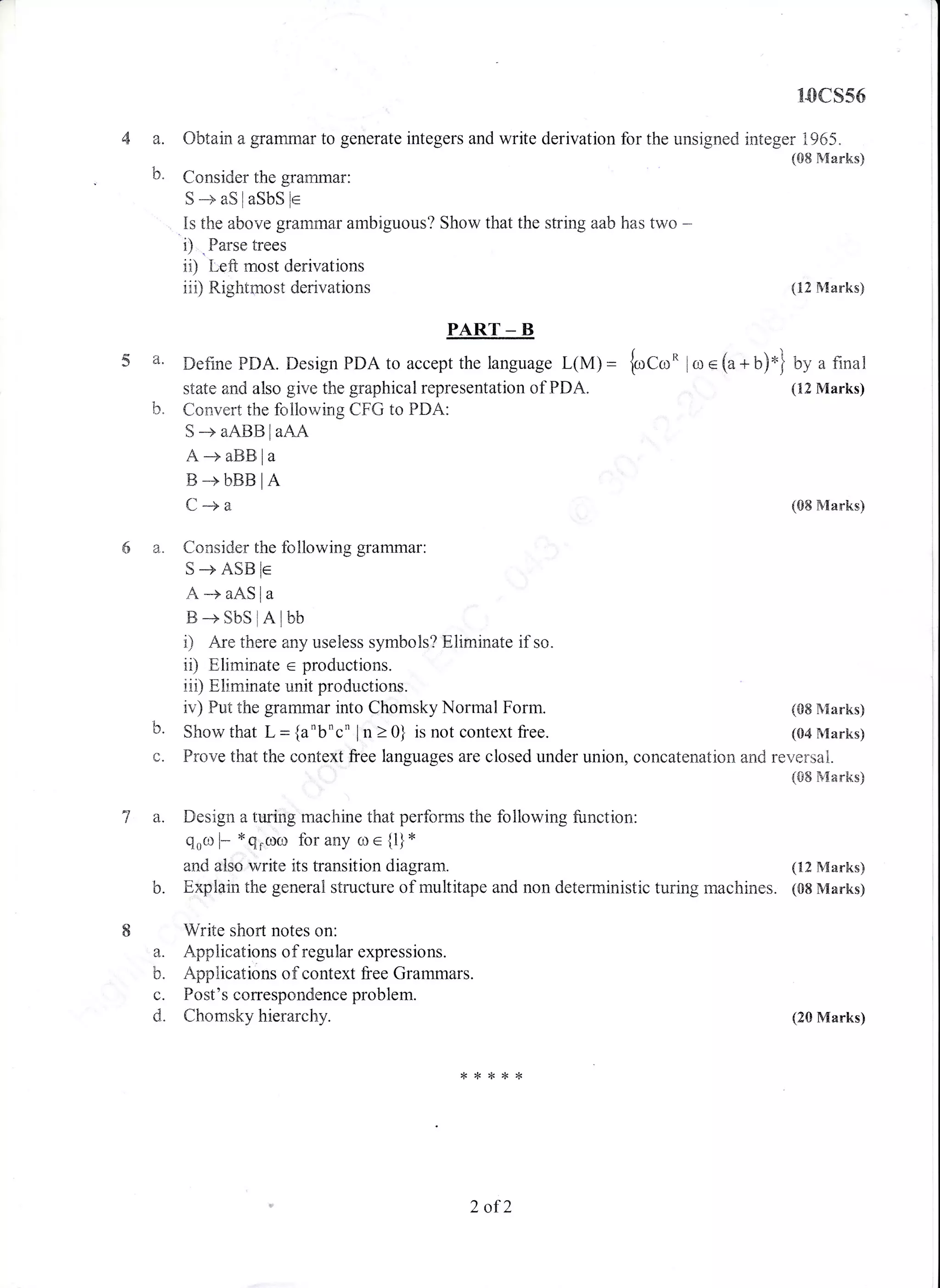 10cs56
a. Obtain a grarmnar to generate integers and write derivation for the unsigned integer 1965.
(08 Marks)
b. Consider the grammar:
S -+ aS I aSbS le
.Is the above grannma.r ambiguous? Show that the string aab has two -
i) . Parse frees
ii) Left most derivations
iii) Rightmost derivations
(08 Marks)
(12l{arks}
(08 IVIarks)
(S4 Marks)
(20 Marks)
PART _ B
5 a. Define pDA. Design PDA to accept the language L(M) = {*a*o lr,r e (a * b)-} by a final
state and also give the graphical representation of PDA. (tr2 Marks)
b. Convert the follorving CFG to PDA:
6a.
S+aABBlaAA
A -+ aBts la
B+bBBlA
C-+a
Consider the fcrllowing grammar:
S+AStsle
A+aASla
E+SbSlAlbb
i) Are there any useless symbols? Eliminate if so.
ii) Eliminate e productions.
iii) Eliminate unit productions.
iv) Fut the grarnmar into Chomsky Normal Form.
Show that L = {anbnc' in > 0} is not context free.b.
C. Frove thattthe context free languages are closed under union, concatenation and reversal.
(08 Marks)
7 a. Design a ttring machine that perf,orms the following function:
eoo l* *qrcoo for any rrl e {1}
x
and also write its transition diagram. (12 Marks)
b. Explain ttrLe general structure of multitape and non deterministic turing machines. (08 Marks)
I Write short notes on:
a. Applications of regular expressions.
b. Applications of context free Grammars.
c. Fost's correspondence problem.
d. Chomsky hierarchy.
,FA**r,<
2 of2
 