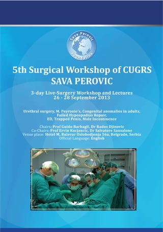 5th Surgical Workshop of CUGRS
SAVA PEROVIC
3-day Live-Surgery Workshop and Lectures
26 - 28 September 2013
Urethral surgery, M. Peyronie’s, Congenital anomalies in adults,
Failed Hypospadias Repair,
ED, Trapped Penis, Male Incontinence
Chairs: Prof Guido Barbagli, Dr Rados Djinovic
Co-Chairs: Prof Ervin Kocjancic, Dr Salvatore Sansalone
Venue place: Hotel M, Bulevar Oslobodjenja 56a, Belgrade, Serbia
English
 