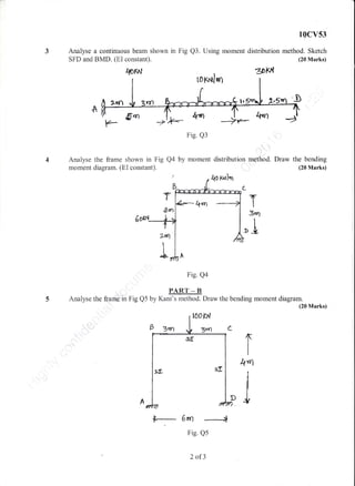10cvs3
Analyse a continuous beam shown in Fig Q3. Using moment distribution method. Sketch
SFD and BMD. (Ei constant). (20 Marks)
Itottr*t 30lq{
,&.r
Fig. Q3
+,t)(*'
-ir
by moment rnethod. Draw the bending
(20 Marks)
T
&rn
Fig. Q4
PART _ B
Analyse the tanlain Fig Q5 by Kani's method. Draw the bending moment diagram.
(20 Marks)
roXarJuf
.A
Anaiyse the frame shown in Fig Q4
mornent diagram. (EX constant).
distribution
{o f^ll"r
2dfl
T
T
3,nl
"i
I4"rl
j
r- 6rn --+
Fig. Qs
2 af3
 