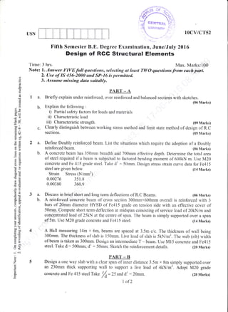 b.
C.
a.
b.
d(J
od
a
a
E
o
(J
q
q)x
':>
69.v1
-*tl
c@
rd <f,
xo0
()l
FO
=+
E*
..=
C)()
50-
.E cd
d!
-o
d-
-Od
'5s
ax
tro.
o.u
oi
6o
5io
9F
!O
5.Y
trbo
F>
o-
qr<
*'6i
o
z
E
USN 10cv/cr52
{:
Fifth Semester B.E" Degree Examinationo June/July 2016
Design of RGG Structural Elements
Time: 3 hrs. Max. Marks:100
Note: . Answer FIVE full questiarcs, selecting at least TWO questions from each part.
2. Use of IS 456-2000 ond SP-16 is permitted"
3. Assume missing data switably.
PART _ A
a. Briefly explain under reinforced, over reinforced and balanced sections with sketches.
(06 Marks)
Explain the foliowing :
i) Partial safety factors for loads and materials
ii) Characteristic load
iii) Characteristic strength. (091{arks)
Clearly distinguish between working stress method and limit state method of design of R.C
sections. (05 Marks)
Define Doubly reinforced beam. List the situations which require the adoption of a Doubly
reinforced beam. (06 Marks)
A concrete beam has 350mm breadth and 700mm effective depth. Determine the total area
of steel required if a beam is subjected to factored bending moment of 500klr{ m. Use M20
concrete and Fe 415 grade steel. Take dl : 5Omm. Design stress strain curve data for Fe415
3a.
b.
steel are given below
Strain Stress (N/mm2)
0.00276 351.8
0.00380 360.9
Discuss in brief short and long term deflections of R.C Beams.
(14 Marks)
(06 Marks)
A reinforced concrete beam of cross section 300mmx600mm overall is reinforced with 3
bars of 20rnm diameter HYSD of Fe415 grade on tension side with an effective cover of
50mrn. Compute short term deflection at midspan consisting of service load of 20kN lm and
concentrated load of 25kN at the centre of span. The beam is simply supported over a span
of 5m. Use M20 grade concrete and Fe4i5 steel. (14 Marks)
A Hall measuring 14m x 6m, beams are spaced at 3.5m c/c. The thickness of wall being
300mm. The thickness of slab is 150mm. Live load of slab is 5kN/m2. The web (rib) widt[
of beam is taken as 300mm. Design an intermediate T - beam. Use Mi5 concrete and Fe415
steel. Take d: 500mm, dl : 50rnm. Sketch the reinforcenaent details. (20 Marks)
PAR.T _ B
Design a one way slab with a clear span of inner distance 3.5m x Bm simply supporred over
an 23Amm thick supporting wall to support a live load of 4kNim2. Adopt M20 grade
concrete and Fe 415 steel Take
/O= 25 and dl : 20rnm. t20 Marks)
I af2
 