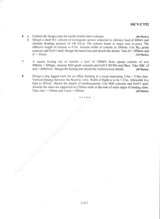I
10cv/cr52
Explain the design steps for axially loaded shoft columns. (06 Marks)
Design a short R.C colurnn of rectangular section subjected to ultirnate load of 500kN and
ultimate bending moment of 100 kN.rn. The column bends at major axis (x-axis). The
effective length of colurnn is 4.5m. Assume width of column as 300mm. Use M26 grade
concrete and Fe415 steel. Design the lateral ties and sketch the details. Take D : 450inm and
dl :45rnm (14 Marks)
A square footing has to transfer a load of 1000kN from square colurnn of size
400rnrn x 400rnm. Assume M20 grade concrete and Fe415 HYSD steel Bars. Take SBC of
soil:200kN/m2. Design the footing and sketch the reinforcement details. (20 Marks)
Design a dog legged stairs for an office building in a room measuring 2.8m x 5.8rn clear.
Vertical distance between the floors'is 3.6rn. Width of flight is to be 1.25m. Aliowable live
load is 3kN/m2. Sketch the details of reinforcements. UJe M20 concrete and Fe415 steel.
Assume the stairs are supported on 230mm walls at the ends of outer edges of landing slabs.
Take riser: l50mm and Tread: 300mm. (20 Marks)
8****
2 of?
 