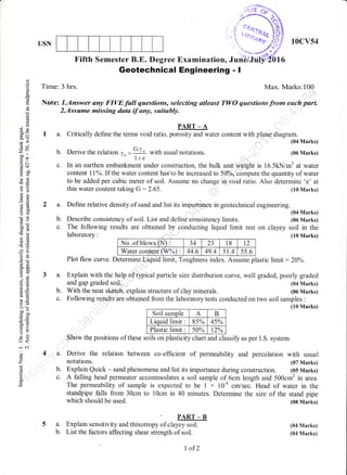 USN
,,i .f
ot
'
'',.tunu'
'1***
Fifth Semester B.E. Degree Examination, Jurits/J
10cv54
(04 Marks)
(06 Marks)
(08 Marks)
(04 Marks)
(04 Marks)
oo
o
!
o.
cd
-
q
o
(o
p
6.
ox
X=':>
x?
(l 9
=
v')
J..
co rl
loo,r l
.g c(€+
gil
ao
F,/
E*
6d
6X
oo)
-!
F
b0g
-iX u
-o>q,G
!E=
.l?6)
LA
or=
a1
d-g
trE
i.26:tc)@ tr=
!o
P!
>'q
-^u
3oo
c, hi
trt:iD
o-
-^
U<
-i .j
o
o
z
o'
Geotechnical Engineering - I
Time: 3 hrs. Max. Marks:100
Note: T.Answer any FIVE full questions, selecting atleast TWO questions -from each part.
2.Assume missing data if any, suitably.
PART _ A
I a. Critically define the terms void ratio, porosity and water content with phase diagram.
(04 Marks)
(05 Marks)
c. In an earthen embankment under construction, the bulk unit weight is 16.5kN/m3 at water
content 11%. If the water content has'to be increased to 50%, compute the quantity of water
to be added per cubic meter of soil. Assume no change in void ratio. Also deterrnine 'e' at
this water content taking G:2.65. (10 Marks)
2 a. Define relative density of sand and list its importanCe in geotechnical engineering.
No. of blows (N) : 34 23 18 t2
Water content (W%) : 44.6 49.4 51.4 5s.6
(04 Marks)
(06 Marks)
on clayey soil in the
(10 Marks)
Plot flow curve. Determine Liquid limit, Toughness index. Assume plastic hmit: 20o/o.
a. Explain with the help o,f typical particle size distribution curve, weil graded, poorly graded
b. Derive the relation ,, =
G'y* with usual notations./d l+e
b. Describe consistency of soil. List and define eonsistency limits.
c. The following results are obtained by conducting liquid limit test
laboratory :
which should be used.
a. Explain sensitivity and thixotrop, or"rurffi
b. List the factors affecting shear strength of soil.
and gap graded soil.
With the neat sktteh, explain structure of clay minerals.b.
Following results are obtained from the laboratory tests conducted on two soil samples :
(10 Marks)
Soil samole A B
Liquid lim t 8s% 4s%
Plastic lim t 5A% t.to/LL /O
Show the positions of these soils on plasticity chart and classify as per I.S. system.
a. Derive the relation between co-efficient of permeability and percolation with usual
notations. (07 Marks)
b. Explain Quick - sand phenomena and list its importance during construction. (05 Marks)
c. A falling head permeater accommodates a soil sample of 6cm length and 500cm' in area.
The permeability of sample is expected to be I x 10-a cmlsec. Head of water in the
standpipe falls from 30cm to 10cm in 40 minutes. Determine the size of the stand pipe
I af2
 